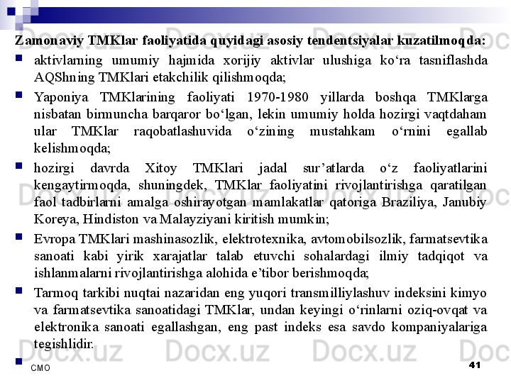Zamonaviy TMKlar faoliyatida quyidagi asosiy tendentsiyalar kuzatilmoqda:
aktivlarning  umumiy  hajmida  xorijiy  aktivlar  ulushiga  ko‘ra  tasniflashda 
AQShning TMKlari etakchilik qilishmoqda;
Yaponiya  TMKlarining  faoliyati  1970-1980  yillarda  boshqa  TMKlarga 
nisbatan  birmuncha  barqaror  bo‘lgan,  lekin  umumiy  holda  hozirgi  vaqtdaham 
ular  TMKlar  raqobatlashuvida  o‘zining  mustahkam  o‘rnini  egallab 
kelishmoqda;
hozirgi  davrda  Xitoy  TMKlari  jadal  sur’atlarda  o‘z  faoliyatlarini 
kengaytirmoqda,  shuningdek,  TMKlar  faoliyatini  rivojlantirishga  qaratilgan 
faol  tadbirlarni  amalga  oshirayotgan  mamlakatlar  qatoriga  Braziliya,  Janubiy 
Koreya, Hindiston va Malayziyani kiritish mumkin;
Evropa TMKlari mashinasozlik, elektrotexnika, avtomobilsozlik, farmatsevtika 
sanoati  kabi  yirik  xarajatlar  talab  etuvchi  sohalardagi  ilmiy  tadqiqot  va 
ishlanmalarni rivojlantirishga alohida e’tibor berishmoqda;
Tarmoq  tarkibi  nuqtai  nazaridan  eng  yuqori  transmilliylashuv  indeksini  kimyo 
va  farmatsevtika  sanoatidagi  TMKlar,  undan  keyingi  o‘rinlarni  oziq-ovqat  va 
elektronika  sanoati  egallashgan,  eng  past  indeks  esa  savdo  kompaniyalariga 
tegishlidir.
 
41
СMO