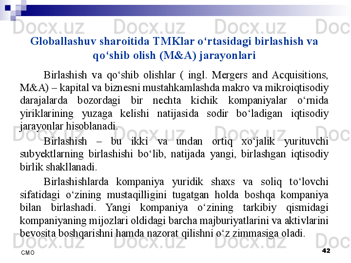 Globallashuv sharoitida TMKlar o‘rtasidagi birlashish va 
qo‘shib olish (M&A) jarayonlari
Birlashish  va  qo‘shib  olishlar  (  ingl.  Mergers  and  Acquisitions, 
M&A) – kapital va biznesni mustahkamlashda makro va mikroiqtisodiy 
darajalarda  bozordagi  bir  nechta  kichik  kompaniyalar  o‘rnida 
yiriklarining  yuzaga  kelishi  natijasida  sodir  bo‘ladigan  iqtisodiy 
jarayonlar hisoblanadi. 
Birlashish  –  bu  ikki  va  undan  ortiq  xo‘jalik  yurituvchi 
sub y ektlarning  birlashishi  bo‘lib,  natijada  yangi,  birlashgan  iqtisodiy 
birlik shakllanadi. 
Birlashishlarda  kompaniya  yuridik  shaxs  va  soliq  to‘lovchi 
sifatidagi  o‘zining  mustaqilligini  tugatgan  holda  boshqa  kompaniya 
bilan  birlashadi.  Yangi  kompaniya  o‘zining  tarkibiy  qismidagi 
kompaniyaning mijozlari oldidagi barcha majburiyatlarini va aktivlarini 
bevosita boshqarishni hamda nazorat qilishni o‘z zimmasiga oladi.
 
42
СMO 