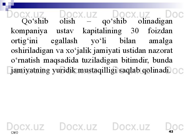 Qo‘shib  olish  –  qo‘shib  olinadigan 
kompaniya  ustav  kapitalining  30  foizdan 
ortig‘ini  egallash  yo‘li  bilan  amalga 
oshiriladigan va xo‘jalik jamiyati ustidan nazorat 
o‘rnatish  maqsadida  tuziladigan  bitimdir,  bunda 
jamiyatning yuridik mustaqilligi saqlab qolinadi.
 
43
СMO 