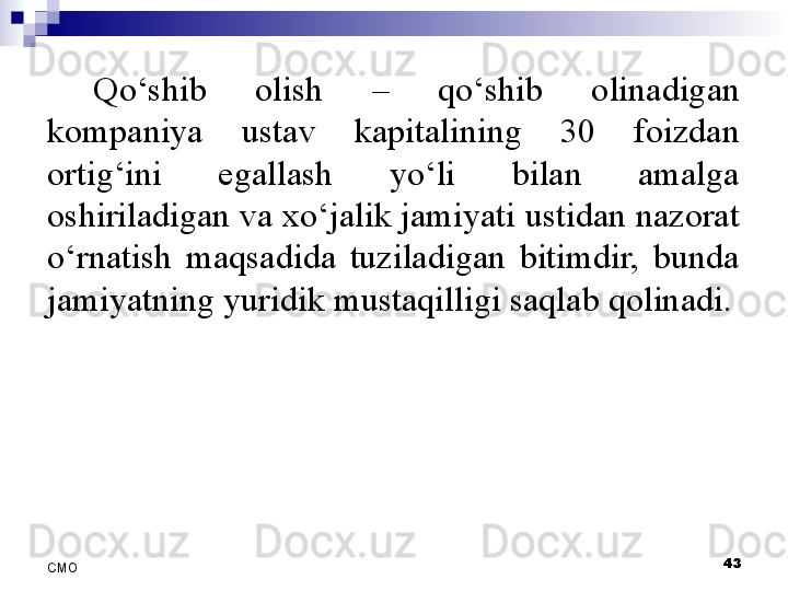 Qo‘shib  olish  –  qo‘shib  olinadigan 
kompaniya  ustav  kapitalining  30  foizdan 
ortig‘ini  egallash  yo‘li  bilan  amalga 
oshiriladigan va xo‘jalik jamiyati ustidan nazorat 
o‘rnatish  maqsadida  tuziladigan  bitimdir,  bunda 
jamiyatning yuridik mustaqilligi saqlab qolinadi.
 
43
СMO