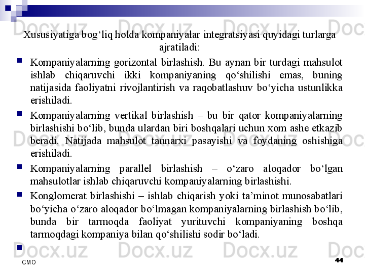 Xususiyatiga bog‘liq holda kompaniyalar integratsiyasi quyidagi turlarga 
ajratiladi:

Kompaniyalarning  gorizontal  birlashish.  Bu  aynan  bir  turdagi  mahsulot 
ishlab  chiqaruvchi  ikki  kompaniyaning  qo‘shilishi  emas,  buning 
natijasida  faoliyatni  rivojlantirish  va  raqobatlashuv  bo‘yicha  ustunlikka 
erishiladi. 

Kompaniyalarning  vertikal  birlashish  –  bu  bir  qator  kompaniyalarning 
birlashishi bo‘lib, bunda ulardan biri boshqalari uchun xom ashe etkazib 
beradi.  Natijada  mahsulot  tannarxi  pasayishi  va  foydaning  oshishiga 
erishiladi.

Kompaniyalarning  parallel  birlashish  –  o‘zaro  aloqador  bo‘lgan 
mahsulotlar ishlab chiqaruvchi kompaniyalarning birlashishi. 

Konglomerat  birlashishi  –  ishlab  chiqarish  yoki  ta’minot  munosabatlari 
bo‘yicha o‘zaro aloqador bo‘lmagan kompaniyalarning birlashish bo‘lib, 
bunda  bir  tarmoqda  faoliyat  yurituvchi  kompaniyaning  boshqa 
tarmoqdagi kompaniya bilan qo‘shilishi sodir bo‘ladi. 

 
44
СMO 