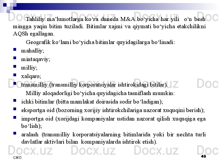 Tahliliy  ma’lumotlarga  ko‘ra  duneda  M&A  bo‘yicha  har  yili    o‘n  besh 
mingga  yaqin  bitim  tuziladi.  Bitimlar  xajmi  va  qiymati  bo‘yicha  etakchilikni 
AQSh egallagan. 
Geografik ko‘lami bo‘yicha bitimlar quyidagilarga bo‘linadi:

mahalliy;

mintaqaviy;

milliy;

xalqaro;

transmilliy (transmilliy korporatsiyalar ishtirokidagi bitilar).
Milliy aloqadorligi bo‘yicha quyidagicha tasniflash mumkin:

ichki bitimlar (bitta mamlakat doirasida sodir bo‘ladigan);

eksportga oid (bozorning xorijiy ishtirokchilariga nazorat xuquqini berish);

importga  oid  (xorijdagi  kompaniyalar  ustidan  nazorat  qilish  xuquqiga  ega 
bo‘lish);

aralash  (transmilliy  korporatsiyalarning  bitimlarida  yoki  bir  nechta  turli 
davlatlar aktivlari bilan   kompaniyalar da ishtirok etish ).
 
45
СMO 