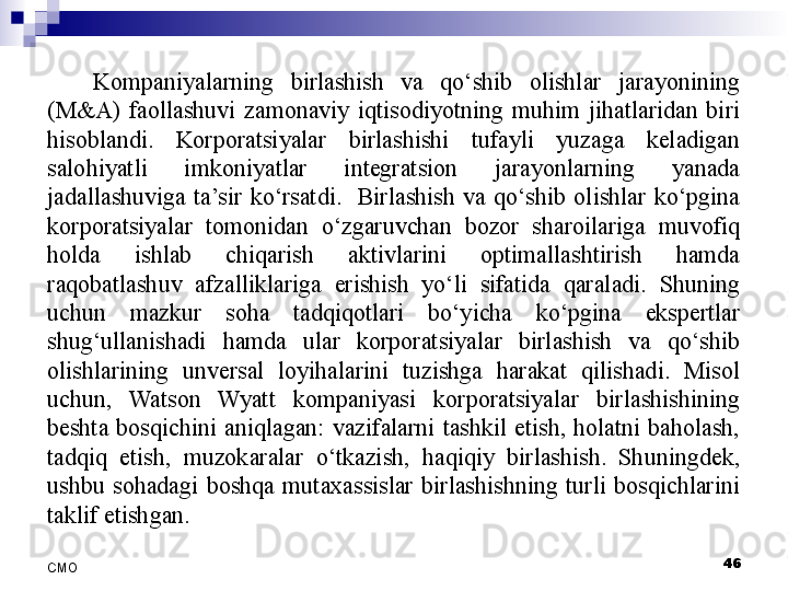 Kompaniyalarning  birlashish  va  qo‘shib  olishlar  jarayonining 
(M&A)  faollashuvi  zamonaviy  iqtisodiyotning  muhim  jihatlaridan  biri 
hisoblandi.  Korporatsiyalar  birlashishi  tufayli  yuzaga  keladigan 
salohiyatli  imkoniyatlar  integratsion  jarayonlarning  yanada 
jadallashuviga  ta’sir  ko‘rsatdi.    Birlashish  va  qo‘shib  olishlar  ko‘pgina 
korporatsiyalar  tomonidan  o‘zgaruvchan  bozor  sharoilariga  muvofiq 
holda  ishlab  chiqarish  aktivlarini  optimallashtirish  hamda 
raqobatlashuv  afzalliklariga  erishish  yo‘li  sifatida  qaraladi.  Shuning 
uchun  mazkur  soha  tadqiqotlari  bo‘yicha  ko‘pgina  ekspertlar 
shug‘ullanishadi  hamda  ular  korporatsiyalar  birlashish  va  qo‘shib 
olishlarining  unversal  loyihalarini  tuzishga  harakat  qilishadi.  Misol 
uchun,  Watson  Wyatt  kompaniyasi  korporatsiyalar  birlashishining 
beshta  bosqichini  aniqlagan:  vazifalarni  tashkil  etish,  holatni  baholash, 
tadqiq  etish,  muzokaralar  o‘tkazish,  haqiqiy  birlashish.  Shuningdek, 
ushbu  sohadagi  boshqa  mutaxassislar  birlashishning  turli  bosqichlarini 
taklif etishgan. 
 
46
СMO 