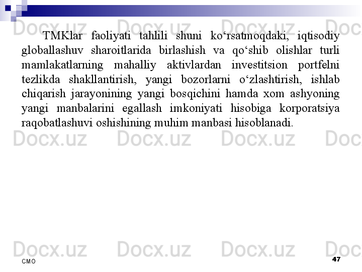 TMKlar  faoliyati  tahlili  shuni  ko‘rsatmoqdaki,  iqtisodiy 
globallashuv  sharoitlarida  birlashish  va  qo‘shib  olishlar  turli 
mamlakatlarning  mahalliy  aktivlardan  investitsion  portfelni 
tezlikda  shakllantirish,  yangi  bozorlarni  o‘zlashtirish,  ishlab 
chiqarish  jarayonining  yangi  bosqichini  hamda  xom  ashyoning 
yangi  manbalarini  egallash  imkoniyati  hisobiga  korporatsiya 
raqobatlashuvi oshishining muhim manbasi hisoblanadi.
 
47
СMO 