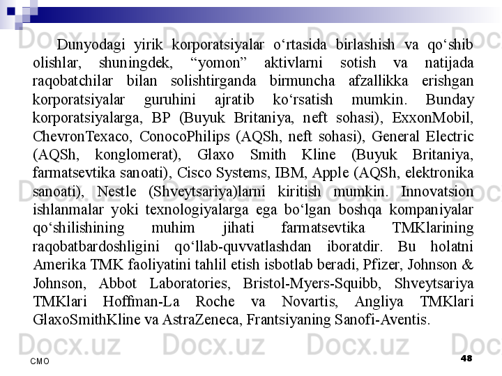 Dunyodagi  yirik  korporatsiyalar  o‘rtasida  birlashish  va  qo‘shib 
olishlar,  shuningdek,  “yomon”  aktivlarni  sotish  va  natijada 
raqobatchilar  bilan  solishtirganda  birmuncha  afzallikka  erishgan 
korporatsiyalar  guruhini  ajratib  ko‘rsatish  mumkin.  Bunday 
korporatsiyalarga,  BP  (Buyuk  Britaniya,  neft  sohasi),  ExxonMobil, 
ChevronTexaco,  ConocoPhilips  (AQSh,  neft  sohasi),  General  Electric 
(AQSh,  konglomerat),  Glaxo  Smith  Kline  (Buyuk  Britaniya, 
farmatsevtika sanoati), Cisco Systems, IBM, Apple (AQSh, elektronika 
sanoati),  Nestle  (Shveytsariya)larni  kiritish  mumkin.  Innovatsion 
ishlanmalar  yoki  texnologiyalarga  ega  bo‘lgan  boshqa  kompaniyalar 
qo‘shilishining  muhim  jihati  farmatsevtika  TMKlarining 
raqobatbardoshligini  qo‘llab-quvvatlashdan  iboratdir.  Bu  holatni 
Amerika TMK faoliyatini tahlil etish isbotlab beradi, Pfizer, Johnson & 
Johnson,  Abbot  Laboratories,  Bristol-Myers-Squibb,  Shveytsariya 
TMKlari  Hoffman-La  Roche  va  Novartis,  Angliya  TMKlari 
GlaxoSmithKline va AstraZeneca, Frantsiyaning Sanofi-Aventis.
 
48
СMO 