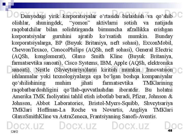 Dunyodagi  yirik  korporatsiyalar  o‘rtasida  birlashish  va  qo‘shib 
olishlar,  shuningdek,  “yomon”  aktivlarni  sotish  va  natijada 
raqobatchilar  bilan  solishtirganda  birmuncha  afzallikka  erishgan 
korporatsiyalar  guruhini  ajratib  ko‘rsatish  mumkin.  Bunday 
korporatsiyalarga,  BP  (Buyuk  Britaniya,  neft  sohasi),  ExxonMobil, 
ChevronTexaco,  ConocoPhilips  (AQSh,  neft  sohasi),  General  Electric 
(AQSh,  konglomerat),  Glaxo  Smith  Kline  (Buyuk  Britaniya, 
farmatsevtika sanoati), Cisco Systems, IBM, Apple (AQSh, elektronika 
sanoati),  Nestle  (Shveytsariya)larni  kiritish  mumkin.  Innovatsion 
ishlanmalar  yoki  texnologiyalarga  ega  bo‘lgan  boshqa  kompaniyalar 
qo‘shilishining  muhim  jihati  farmatsevtika  TMKlarining 
raqobatbardoshligini  qo‘llab-quvvatlashdan  iboratdir.  Bu  holatni 
Amerika TMK faoliyatini tahlil etish isbotlab beradi, Pfizer, Johnson & 
Johnson,  Abbot  Laboratories,  Bristol-Myers-Squibb,  Shveytsariya 
TMKlari  Hoffman-La  Roche  va  Novartis,  Angliya  TMKlari 
GlaxoSmithKline va AstraZeneca, Frantsiyaning Sanofi-Aventis.
 
48
СMO