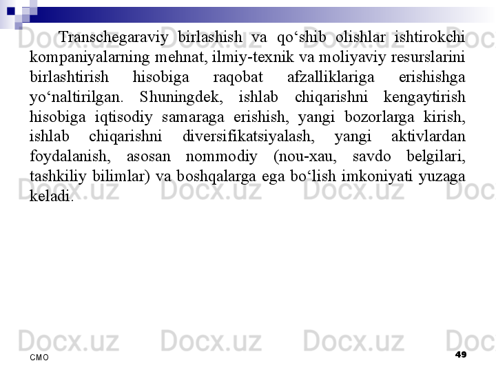 Transchegaraviy  birlashish  va  qo‘shib  olishlar  ishtirokchi 
kompaniyalarning mehnat, ilmiy-texnik va moliyaviy resurslarini 
birlashtirish  hisobiga  raqobat  afzalliklariga  erishishga 
yo‘naltirilgan.  Shuningdek,  ishlab  chiqarishni  kengaytirish 
hisobiga  iqtisodiy  samaraga  erishish,  yangi  bozorlarga  kirish, 
ishlab  chiqarishni  diversifikatsiyalash,  yangi  aktivlardan 
foydalanish,  asosan  nommodiy  (nou-xau,  savdo  belgilari, 
tashkiliy  bilimlar)  va  boshqalarga  ega  bo‘lish  imkoniyati  yuzaga 
keladi.
 
49
СMO 