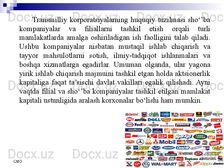 6
СMO Transmilliy  korporatsiyalarning  huquqiy  tuzilmasi  sho‘’ba 
kompaniyalar  va  filiallarni  tashkil  etish  orqali  turli 
mamlakatlarda  amalga  oshiriladigan  ish  faolligini  talab  qiladi. 
Ushbu  kompaniyalar  nisbatan  mustaqil  ishlab  chiqarish  va 
tayyor  mahsulotlarni  sotish,  ilmiy-tadqiqot  ishlanmalari  va 
boshqa  xizmatlarga  egadirlar.  Umuman  olganda,  ular  yagona 
yirik ishlab chiqarish majmuini tashkil etgan holda aktsionerlik 
kapitaliga  faqat  ta’sischi  davlat  vakillari  egalik  qilishadi.  Ayni 
vaqtda  filial  va  sho‘’ba  kompaniyalar  tashkil  etilgan  mamlakat 
kapitali ustunligida aralash korxonalar bo‘lishi ham mumkin.
  