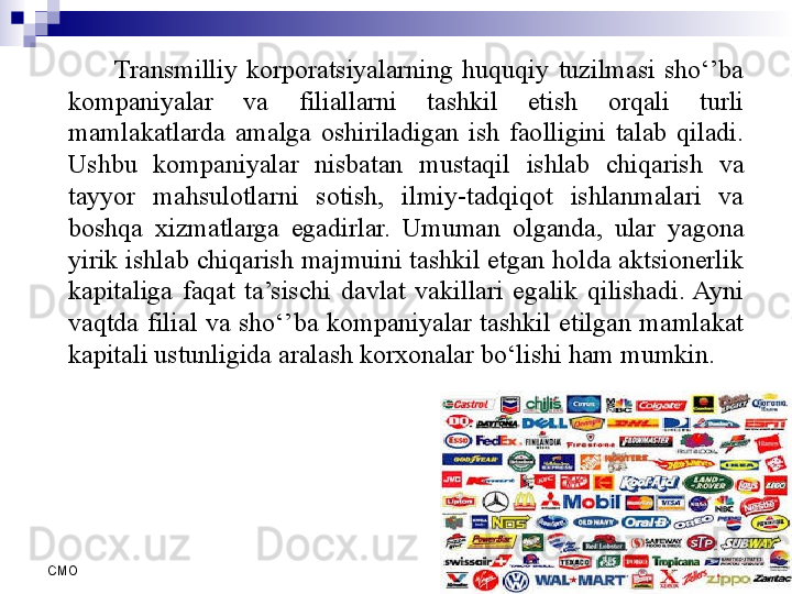 6
СMO Transmilliy  korporatsiyalarning  huquqiy  tuzilmasi  sho‘’ba 
kompaniyalar  va  filiallarni  tashkil  etish  orqali  turli 
mamlakatlarda  amalga  oshiriladigan  ish  faolligini  talab  qiladi. 
Ushbu  kompaniyalar  nisbatan  mustaqil  ishlab  chiqarish  va 
tayyor  mahsulotlarni  sotish,  ilmiy-tadqiqot  ishlanmalari  va 
boshqa  xizmatlarga  egadirlar.  Umuman  olganda,  ular  yagona 
yirik ishlab chiqarish majmuini tashkil etgan holda aktsionerlik 
kapitaliga  faqat  ta’sischi  davlat  vakillari  egalik  qilishadi.  Ayni 
vaqtda  filial  va  sho‘’ba  kompaniyalar  tashkil  etilgan  mamlakat 
kapitali ustunligida aralash korxonalar bo‘lishi ham mumkin.