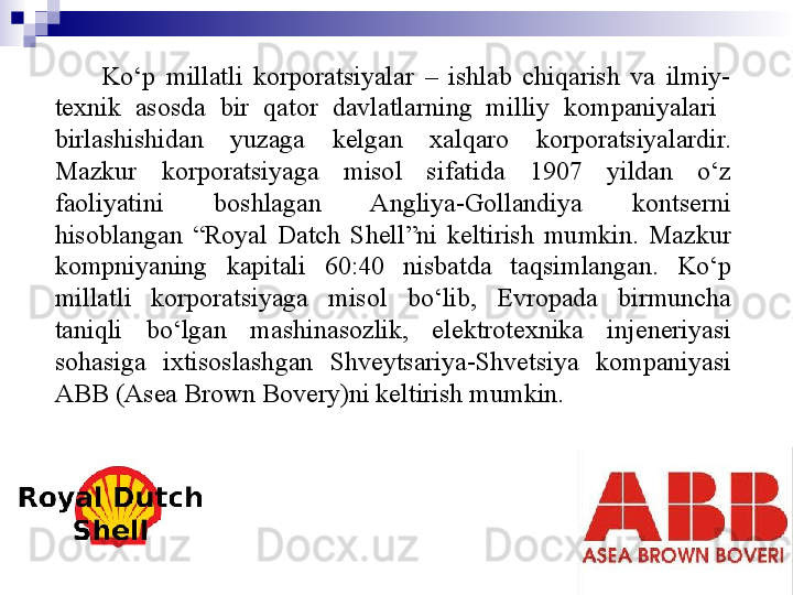 7
СMO Ko‘p  millatli  korporatsiyalar  –  ishlab  chiqarish  va  ilmiy-
texnik  asosda  bir  qator  davlatlarning  milliy  kompaniyalari   
birlashishidan  yuzaga  kelgan  xalqaro  korporatsiyalardir. 
Mazkur  korporatsiyaga  misol  sifatida  1907  yildan  o‘z 
faoliyatini  boshlagan  Angliya-Gollandiya  kontserni 
hisoblangan  “Royal  Datch  Shell”ni  keltirish  mumkin.  Mazkur 
kompniyaning  kapitali  60:40  nisbatda  taqsimlangan.  Ko‘p 
millatli  korporatsiyaga  misol  bo‘lib,  Evropada  birmuncha 
taniqli  bo‘lgan  mashinasozlik,  elektrotexnika  injeneriyasi 
sohasiga  ixtisoslashgan  Shveytsariya-Shvetsiya  kompaniyasi 
ABB (Asea Brown Bovery)ni keltirish mumkin. 