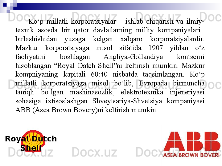7
СMO Ko‘p  millatli  korporatsiyalar  –  ishlab  chiqarish  va  ilmiy-
texnik  asosda  bir  qator  davlatlarning  milliy  kompaniyalari   
birlashishidan  yuzaga  kelgan  xalqaro  korporatsiyalardir. 
Mazkur  korporatsiyaga  misol  sifatida  1907  yildan  o‘z 
faoliyatini  boshlagan  Angliya-Gollandiya  kontserni 
hisoblangan  “Royal  Datch  Shell”ni  keltirish  mumkin.  Mazkur 
kompniyaning  kapitali  60:40  nisbatda  taqsimlangan.  Ko‘p 
millatli  korporatsiyaga  misol  bo‘lib,  Evropada  birmuncha 
taniqli  bo‘lgan  mashinasozlik,  elektrotexnika  injeneriyasi 
sohasiga  ixtisoslashgan  Shveytsariya-Shvetsiya  kompaniyasi 
ABB (Asea Brown Bovery)ni keltirish mumkin.