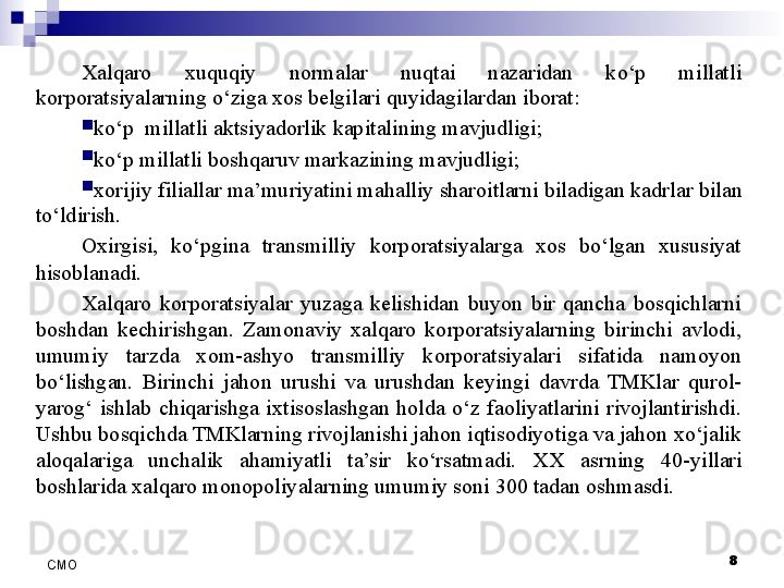 8
СMO Xalqaro  xuquqiy  normalar  nuqtai  nazaridan  ko‘p  millatli 
korporatsiyalarning o‘ziga xos belgilari quyidagilardan iborat:

ko‘p  millatli aktsiyadorlik kapitalining mavjudligi;

ko‘p millatli  boshqaru v markazining mavjudligi;

xorijiy filiallar  ma’muriyati ni mahalliy sharoitlarni biladigan kadrlar  bilan 
to‘ldirish.
Oxirgisi,  ko‘pgina  transmilliy  korporatsiyalarga  xos  bo‘lgan  xususiyat 
hisoblanadi. 
Xalqaro  korporatsiyalar  yuzaga  kelishidan  buyon  bir  qancha  bosqichlarni 
boshdan  kechirishgan.  Zamonaviy  xalqaro  korporatsiyalarning  birinchi  avlodi, 
umumiy  tarzda  xom-ashyo  transmilliy  korporatsiyalari  sifatida  namoyon 
bo‘lishgan.  Birinchi  jahon  urushi  va  urushdan  keyingi  davrda  TMKlar  qurol-
yarog‘  ishlab  chiqarishga  ixtisoslashgan  holda  o‘z  faoliyatlarini  rivojlantirishdi. 
Ushbu bosqichda TMKlarning rivojlanishi jahon iqtisodiyotiga va jahon xo‘jalik 
aloqalariga  unchalik  ahamiyatli  ta’sir  ko‘rsatmadi.  XX  asrning  40- yillari 
boshlarida xalqaro monopoliyalarning umumiy soni 300 tadan oshmasdi. 
  