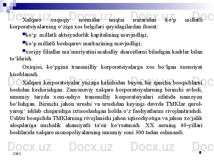 8
СMO Xalqaro  xuquqiy  normalar  nuqtai  nazaridan  ko‘p  millatli 
korporatsiyalarning o‘ziga xos belgilari quyidagilardan iborat:
ko‘p  millatli aktsiyadorlik kapitalining mavjudligi;
ko‘p millatli  boshqaru v markazining mavjudligi;
xorijiy filiallar  ma’muriyati ni mahalliy sharoitlarni biladigan kadrlar  bilan 
to‘ldirish.
Oxirgisi,  ko‘pgina  transmilliy  korporatsiyalarga  xos  bo‘lgan  xususiyat 
hisoblanadi. 
Xalqaro  korporatsiyalar  yuzaga  kelishidan  buyon  bir  qancha  bosqichlarni 
boshdan  kechirishgan.  Zamonaviy  xalqaro  korporatsiyalarning  birinchi  avlodi, 
umumiy  tarzda  xom-ashyo  transmilliy  korporatsiyalari  sifatida  namoyon 
bo‘lishgan.  Birinchi  jahon  urushi  va  urushdan  keyingi  davrda  TMKlar  qurol-
yarog‘  ishlab  chiqarishga  ixtisoslashgan  holda  o‘z  faoliyatlarini  rivojlantirishdi. 
Ushbu bosqichda TMKlarning rivojlanishi jahon iqtisodiyotiga va jahon xo‘jalik 
aloqalariga  unchalik  ahamiyatli  ta’sir  ko‘rsatmadi.  XX  asrning  40- yillari 
boshlarida xalqaro monopoliyalarning umumiy soni 300 tadan oshmasdi.