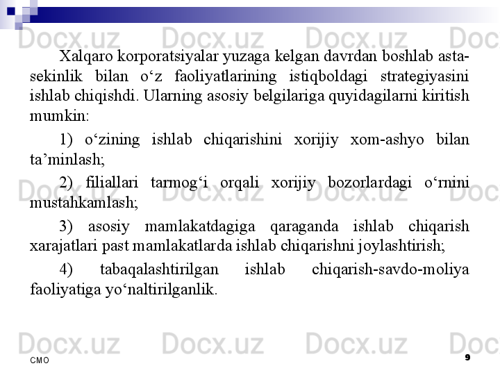 9
СMO Xalqaro korporatsiyalar yuzaga kelgan davrdan boshlab asta-
sekinlik  bilan  o‘z  faoliyatlarining  istiqboldagi  strategiyasini 
ishlab chiqishdi. Ularning asosiy belgilariga quyidagilarni kiritish 
mumkin:
1)  o‘zining  ishlab  chiqarishini  xorijiy  xom-ashyo  bilan 
ta’minlash;
2)  filiallari  tarmog‘i  orqali  xorijiy  bozorla r dagi  o‘rnini 
mustahkamlash;
3)  asosiy  mamlakatdagiga  qaraganda  ishlab  chiqarish 
xarajatlari past mamlakatlarda ishlab chiqarishni joylashtirish;
4)  tabaqalashtirilgan  ishlab  chiqarish-savdo-moliya 
faoliyatiga yo‘naltirilganlik.
  