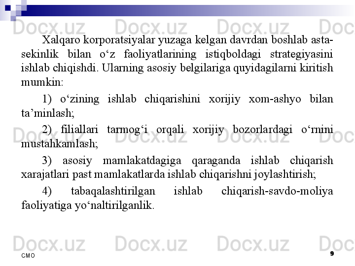 9
СMO Xalqaro korporatsiyalar yuzaga kelgan davrdan boshlab asta-
sekinlik  bilan  o‘z  faoliyatlarining  istiqboldagi  strategiyasini 
ishlab chiqishdi. Ularning asosiy belgilariga quyidagilarni kiritish 
mumkin:
1)  o‘zining  ishlab  chiqarishini  xorijiy  xom-ashyo  bilan 
ta’minlash;
2)  filiallari  tarmog‘i  orqali  xorijiy  bozorla r dagi  o‘rnini 
mustahkamlash;
3)  asosiy  mamlakatdagiga  qaraganda  ishlab  chiqarish 
xarajatlari past mamlakatlarda ishlab chiqarishni joylashtirish;
4)  tabaqalashtirilgan  ishlab  chiqarish-savdo-moliya 
faoliyatiga yo‘naltirilganlik.