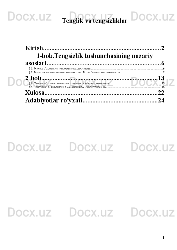 Tenglik va tengsizliklar
Kirish ........................................................................ 2
1-bob.Tengsizlik tushunchasining nazariy
asoslari ..................................................................... 6
§ 1. M AKTAB   O ' QUVCHILARI   TAFAKKURINING   XUSUSIYATLARI ............................................................................................... 6
§ 2. T ENGSIZLIK   TUSHUNCHASINING   XUSUSIYATLARI  . B ITTA   O ' ZGARUVCHILI   TENGSIZLIKLAR ........................................................ 9
2-bob ....................................................................... 13
§1. "T ENGSIZLIK "  TUSHUNCHASINI   SHAKLLANTIRISHGA   AN ' ANAVIY   YONDASHUV ..................................................................... 13
§2. “T ENGSIZLIK ”  TUSHUNCHASINI   SHAKLLANTIRISHGA   USLUBIY   YONDASHUV ......................................................................... 16
Xulosa ..................................................................... 22
Adabiyotlar ro'yxati .............................................. 24
1 