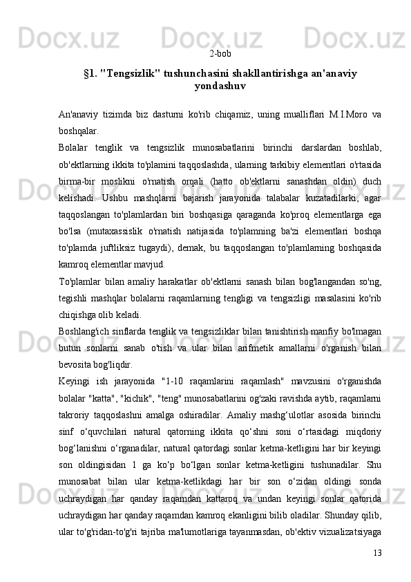 2-bob
§1. "Tengsizlik" tushunchasini shakllantirishga an'anaviy
yondashuv
An'anaviy   tizimda   biz   dasturni   ko'rib   chiqamiz,   uning   mualliflari   M.I.Moro   va
boshqalar.
Bolalar   tenglik   va   tengsizlik   munosabatlarini   birinchi   darslardan   boshlab,
ob'ektlarning ikkita to'plamini taqqoslashda, ularning tarkibiy elementlari o'rtasida
birma-bir   moslikni   o'rnatish   orqali   (hatto   ob'ektlarni   sanashdan   oldin)   duch
kelishadi.   Ushbu   mashqlarni   bajarish   jarayonida   talabalar   kuzatadilarki,   agar
taqqoslangan   to'plamlardan   biri   boshqasiga   qaraganda   ko'proq   elementlarga   ega
bo'lsa   (mutaxassislik   o'rnatish   natijasida   to'plamning   ba'zi   elementlari   boshqa
to'plamda   juftliksiz   tugaydi),   demak,   bu   taqqoslangan   to'plamlarning   boshqasida
kamroq elementlar mavjud.
To'plamlar   bilan   amaliy   harakatlar   ob'ektlarni   sanash   bilan   bog'langandan   so'ng,
tegishli   mashqlar   bolalarni   raqamlarning   tengligi   va   tengsizligi   masalasini   ko'rib
chiqishga olib keladi.
Boshlang'ich sinflarda tenglik va tengsizliklar bilan tanishtirish manfiy bo'lmagan
butun   sonlarni   sanab   o'tish   va   ular   bilan   arifmetik   amallarni   o'rganish   bilan
bevosita bog'liqdir.
Keyingi   ish   jarayonida   "1-10   raqamlarini   raqamlash"   mavzusini   o'rganishda
bolalar "katta", "kichik", "teng" munosabatlarini og'zaki ravishda aytib, raqamlarni
takroriy   taqqoslashni   amalga   oshiradilar.   Amaliy   mashg‘ulotlar   asosida   birinchi
sinf   o‘quvchilari   natural   qatorning   ikkita   qo‘shni   soni   o‘rtasidagi   miqdoriy
bog‘lanishni  o‘rganadilar, natural qatordagi sonlar  ketma-ketligini har bir keyingi
son   oldingisidan   1   ga   ko‘p   bo‘lgan   sonlar   ketma-ketligini   tushunadilar.   Shu
munosabat   bilan   ular   ketma-ketlikdagi   har   bir   son   o‘zidan   oldingi   sonda
uchraydigan   har   qanday   raqamdan   kattaroq   va   undan   keyingi   sonlar   qatorida
uchraydigan har qanday raqamdan kamroq ekanligini bilib oladilar. Shunday qilib,
ular to'g'ridan-to'g'ri tajriba ma'lumotlariga tayanmasdan, ob'ektiv vizualizatsiyaga
13 