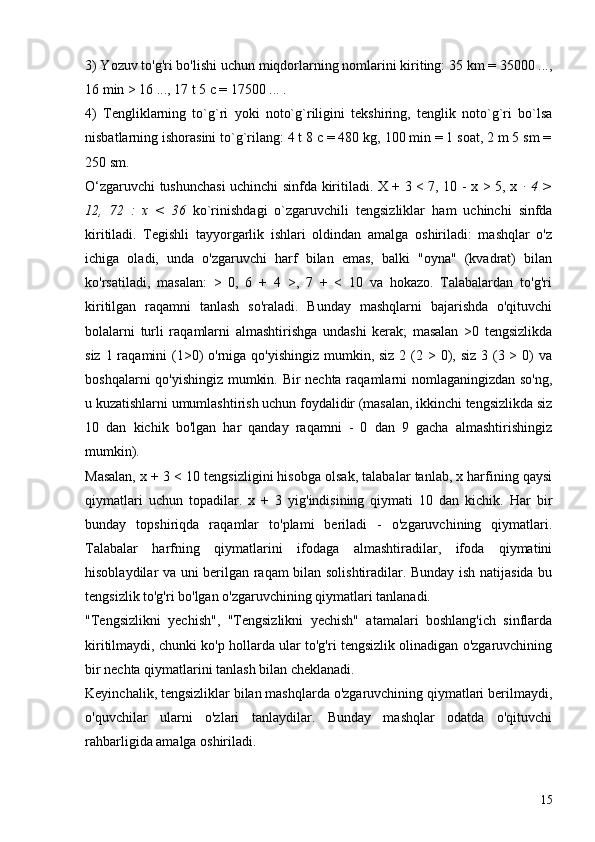 3) Yozuv to'g'ri bo'lishi uchun miqdorlarning nomlarini kiriting: 35 km = 35000 ...,
16 min > 16 ..., 17 t 5 c = 17500 ... .
4)   Tengliklarning   to`g`ri   yoki   noto`g`riligini   tekshiring,   tenglik   noto`g`ri   bo`lsa
nisbatlarning ishorasini to`g`rilang: 4 t 8 c = 480 kg, 100 min = 1 soat, 2 m 5 sm =
250 sm.
O‘zgaruvchi tushunchasi  uchinchi sinfda kiritiladi. X + 3 < 7, 10 - x > 5, x   ∙ 4 >
12,   72   :   x   <   36   ko`rinishdagi   o`zgaruvchili   tengsizliklar   ham   uchinchi   sinfda
kiritiladi.   Tegishli   tayyorgarlik   ishlari   oldindan   amalga   oshiriladi:   mashqlar   o'z
ichiga   oladi,   unda   o'zgaruvchi   harf   bilan   emas,   balki   "oyna"   (kvadrat)   bilan
ko'rsatiladi,   masalan:   >   0,   6   +   4   >,   7   +   <   10   va   hokazo.   Talabalardan   to'g'ri
kiritilgan   raqamni   tanlash   so'raladi.   Bunday   mashqlarni   bajarishda   o'qituvchi
bolalarni   turli   raqamlarni   almashtirishga   undashi   kerak;   masalan   >0   tengsizlikda
siz 1 raqamini  (1>0)  o'rniga qo'yishingiz  mumkin, siz  2 (2 > 0), siz  3 (3 > 0)  va
boshqalarni qo'yishingiz mumkin. Bir nechta raqamlarni nomlaganingizdan so'ng,
u kuzatishlarni umumlashtirish uchun foydalidir (masalan, ikkinchi tengsizlikda siz
10   dan   kichik   bo'lgan   har   qanday   raqamni   -   0   dan   9   gacha   almashtirishingiz
mumkin).
Masalan, x + 3 < 10 tengsizligini hisobga olsak, talabalar tanlab, x harfining qaysi
qiymatlari   uchun   topadilar.   x   +   3   yig'indisining   qiymati   10   dan   kichik.   Har   bir
bunday   topshiriqda   raqamlar   to'plami   beriladi   -   o'zgaruvchining   qiymatlari.
Talabalar   harfning   qiymatlarini   ifodaga   almashtiradilar,   ifoda   qiymatini
hisoblaydilar va uni berilgan raqam bilan solishtiradilar. Bunday ish natijasida bu
tengsizlik to'g'ri bo'lgan o'zgaruvchining qiymatlari tanlanadi.
"Tengsizlikni   yechish",   "Tengsizlikni   yechish"   atamalari   boshlang'ich   sinflarda
kiritilmaydi, chunki ko'p hollarda ular to'g'ri tengsizlik olinadigan o'zgaruvchining
bir nechta qiymatlarini tanlash bilan cheklanadi.
Keyinchalik, tengsizliklar bilan mashqlarda o'zgaruvchining qiymatlari berilmaydi,
o'quvchilar   ularni   o'zlari   tanlaydilar.   Bunday   mashqlar   odatda   o'qituvchi
rahbarligida amalga oshiriladi.
15