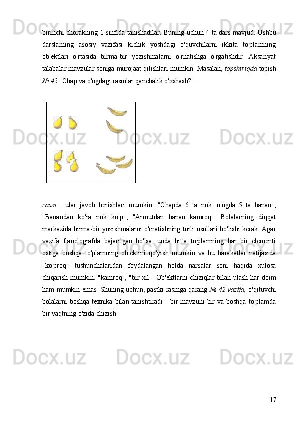 birinchi chorakning   1-sinfida tanishadilar. Buning uchun 4 ta dars mavjud.   Ushbu
darslarning   asosiy   vazifasi   kichik   yoshdagi   o'quvchilarni   ikkita   to'plamning
ob'ektlari   o'rtasida   birma-bir   yozishmalarni   o'rnatishga   o'rgatishdir.   Aksariyat
talabalar mavzular soniga murojaat qilishlari mumkin. Masalan,  topshiriqda  topish
№ 42  "Chap va o'ngdagi rasmlar qanchalik o'xshash?"
rasm   ,   ular   javob   berishlari   mumkin:   "Chapda   6   ta   nok,   o'ngda   5   ta   banan",
"Banandan   ko'ra   nok   ko'p",   "Armutdan   banan   kamroq".   Bolalarning   diqqat
markazida birma-bir yozishmalarni o'rnatishning turli usullari bo'lishi kerak. Agar
vazifa   flanelografda   bajarilgan   bo'lsa,   unda   bitta   to'plamning   har   bir   elementi
ostiga   boshqa   to'plamning   ob'ektini   qo'yish   mumkin   va   bu   harakatlar   natijasida
"ko'proq"   tushunchalaridan   foydalangan   holda   narsalar   soni   haqida   xulosa
chiqarish mumkin. "kamroq", "bir xil".   Ob'ektlarni chiziqlar bilan ulash har doim
ham mumkin emas. Shuning uchun, pastki   rasmga qarang   № 42 vazifa,   o'qituvchi
bolalarni   boshqa  texnika  bilan tanishtiradi   -  bir   mavzuni   bir   va boshqa  to'plamda
bir vaqtning o'zida chizish.
17 