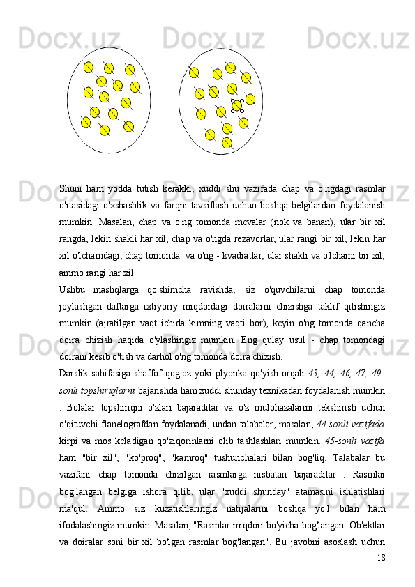 Shuni   ham   yodda   tutish   kerakki,   xuddi   shu   vazifada   chap   va   o'ngdagi   rasmlar
o'rtasidagi   o'xshashlik   va   farqni   tavsiflash   uchun   boshqa   belgilardan   foydalanish
mumkin.   Masalan,   chap   va   o'ng   tomonda   mevalar   (nok   va   banan),   ular   bir   xil
rangda, lekin shakli har xil, chap va o'ngda rezavorlar, ular rangi bir xil, lekin har
xil o'lchamdagi, chap tomonda. va o'ng - kvadratlar, ular shakli va o'lchami bir xil,
ammo rangi har xil.
Ushbu   mashqlarga   qo'shimcha   ravishda,   siz   o'quvchilarni   chap   tomonda
joylashgan   daftarga   ixtiyoriy   miqdordagi   doiralarni   chizishga   taklif   qilishingiz
mumkin   (ajratilgan   vaqt   ichida   kimning   vaqti   bor),   keyin   o'ng   tomonda   qancha
doira   chizish   haqida   o'ylashingiz   mumkin.   Eng   qulay   usul   -   chap   tomondagi
doirani kesib o'tish va darhol o'ng tomonda doira chizish.
Darslik   sahifasiga   shaffof   qog'oz   yoki   plyonka   qo'yish   orqali   43,   44,   46,   47,   49-
sonli topshiriqlarni  bajarishda ham xuddi shunday texnikadan foydalanish mumkin
.   Bolalar   topshiriqni   o'zlari   bajaradilar   va   o'z   mulohazalarini   tekshirish   uchun
o'qituvchi flanelografdan foydalanadi, undan talabalar, masalan,   44-sonli vazifada
kirpi   va   mos   keladigan   qo'ziqorinlarni   olib   tashlashlari   mumkin.   45-sonli   vazifa
ham   "bir   xil",   "ko'proq",   "kamroq"   tushunchalari   bilan   bog'liq.   Talabalar   bu
vazifani   chap   tomonda   chizilgan   rasmlarga   nisbatan   bajaradilar   .   Rasmlar
bog'langan   belgiga   ishora   qilib,   ular   "xuddi   shunday"   atamasini   ishlatishlari
ma'qul.   Ammo   siz   kuzatishlaringiz   natijalarini   boshqa   yo'l   bilan   ham
ifodalashingiz mumkin. Masalan, "Rasmlar miqdori bo'yicha bog'langan. Ob'ektlar
va   doiralar   soni   bir   xil   bo'lgan   rasmlar   bog'langan".   Bu   javobni   asoslash   uchun
18 