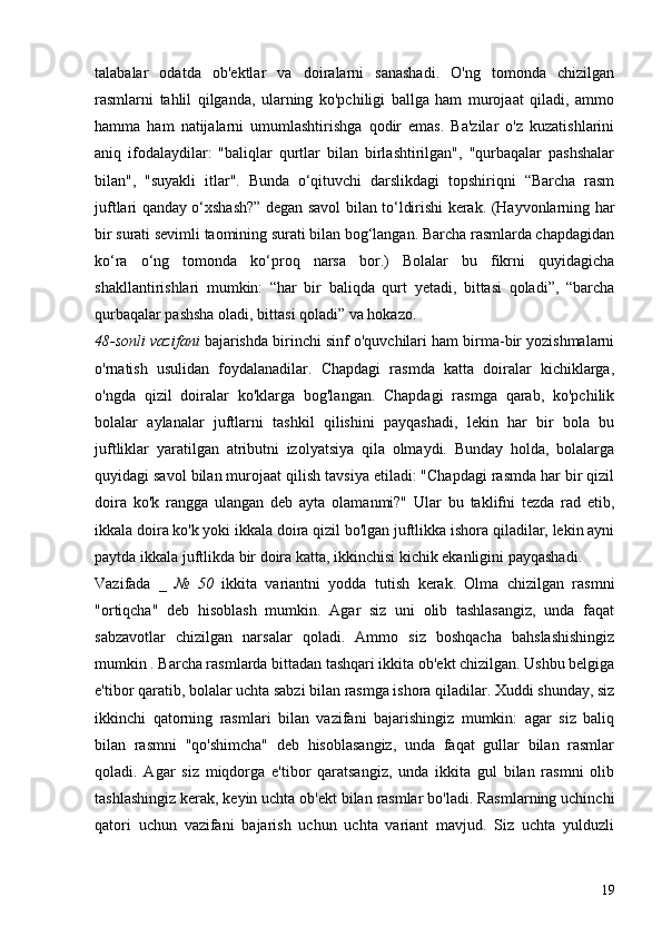 talabalar   odatda   ob'ektlar   va   doiralarni   sanashadi.   O'ng   tomonda   chizilgan
rasmlarni   tahlil   qilganda,   ularning   ko'pchiligi   ballga   ham   murojaat   qiladi,   ammo
hamma   ham   natijalarni   umumlashtirishga   qodir   emas.   Ba'zilar   o'z   kuzatishlarini
aniq   ifodalaydilar:   "baliqlar   qurtlar   bilan   birlashtirilgan",   "qurbaqalar   pashshalar
bilan",   "suyakli   itlar".   Bunda   o‘qituvchi   darslikdagi   topshiriqni   “Barcha   rasm
juftlari qanday o‘xshash?” degan savol bilan to‘ldirishi kerak. (Hayvonlarning har
bir surati sevimli taomining surati bilan bog‘langan. Barcha rasmlarda chapdagidan
ko‘ra   o‘ng   tomonda   ko‘proq   narsa   bor.)   Bolalar   bu   fikrni   quyidagicha
shakllantirishlari   mumkin:   “har   bir   baliqda   qurt   yetadi,   bittasi   qoladi”,   “barcha
qurbaqalar pashsha oladi, bittasi qoladi” va hokazo.
48-sonli vazifani  bajarishda birinchi sinf o'quvchilari ham birma-bir yozishmalarni
o'rnatish   usulidan   foydalanadilar.   Chapdagi   rasmda   katta   doiralar   kichiklarga,
o'ngda   qizil   doiralar   ko'klarga   bog'langan.   Chapdagi   rasmga   qarab,   ko'pchilik
bolalar   aylanalar   juftlarni   tashkil   qilishini   payqashadi,   lekin   har   bir   bola   bu
juftliklar   yaratilgan   atributni   izolyatsiya   qila   olmaydi.   Bunday   holda,   bolalarga
quyidagi savol bilan murojaat qilish tavsiya etiladi: "Chapdagi rasmda har bir qizil
doira   ko'k   rangga   ulangan   deb   ayta   olamanmi?"   Ular   bu   taklifni   tezda   rad   etib,
ikkala doira ko'k yoki ikkala doira qizil bo'lgan juftlikka ishora qiladilar, lekin ayni
paytda ikkala juftlikda bir doira katta, ikkinchisi kichik ekanligini payqashadi.
Vazifada   _   №   50   ikkita   variantni   yodda   tutish   kerak.   Olma   chizilgan   rasmni
"ortiqcha"   deb   hisoblash   mumkin.   Agar   siz   uni   olib   tashlasangiz,   unda   faqat
sabzavotlar   chizilgan   narsalar   qoladi.   Ammo   siz   boshqacha   bahslashishingiz
mumkin . Barcha rasmlarda bittadan tashqari ikkita ob'ekt chizilgan. Ushbu belgiga
e'tibor qaratib, bolalar uchta sabzi bilan rasmga ishora qiladilar. Xuddi shunday, siz
ikkinchi   qatorning   rasmlari   bilan   vazifani   bajarishingiz   mumkin:   agar   siz   baliq
bilan   rasmni   "qo'shimcha"   deb   hisoblasangiz,   unda   faqat   gullar   bilan   rasmlar
qoladi.   Agar   siz   miqdorga   e'tibor   qaratsangiz,   unda   ikkita   gul   bilan   rasmni   olib
tashlashingiz kerak, keyin uchta ob'ekt bilan rasmlar bo'ladi. Rasmlarning uchinchi
qatori   uchun   vazifani   bajarish   uchun   uchta   variant   mavjud.   Siz   uchta   yulduzli
19
