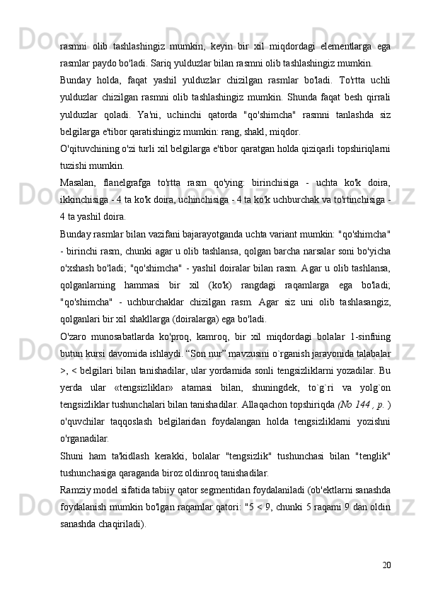 rasmni   olib   tashlashingiz   mumkin,   keyin   bir   xil   miqdordagi   elementlarga   ega
rasmlar paydo bo'ladi. Sariq yulduzlar bilan rasmni olib tashlashingiz mumkin.
Bunday   holda,   faqat   yashil   yulduzlar   chizilgan   rasmlar   bo'ladi.   To'rtta   uchli
yulduzlar   chizilgan   rasmni   olib   tashlashingiz   mumkin.   Shunda   faqat   besh   qirrali
yulduzlar   qoladi.   Ya'ni,   uchinchi   qatorda   "qo'shimcha"   rasmni   tanlashda   siz
belgilarga e'tibor qaratishingiz mumkin: rang, shakl, miqdor.
O'qituvchining o'zi turli xil belgilarga e'tibor qaratgan holda qiziqarli topshiriqlarni
tuzishi mumkin.
Masalan,   flanelgrafga   to'rtta   rasm   qo'ying:   birinchisiga   -   uchta   ko'k   doira,
ikkinchisiga - 4 ta ko'k doira, uchinchisiga - 4 ta ko'k uchburchak va to'rtinchisiga -
4 ta yashil doira.
Bunday rasmlar bilan vazifani bajarayotganda uchta variant mumkin: "qo'shimcha"
- birinchi rasm, chunki agar u olib tashlansa, qolgan barcha narsalar soni bo'yicha
o'xshash bo'ladi; "qo'shimcha"  - yashil  doiralar bilan rasm. Agar u olib tashlansa,
qolganlarning   hammasi   bir   xil   (ko'k)   rangdagi   raqamlarga   ega   bo'ladi;
"qo'shimcha"   -   uchburchaklar   chizilgan   rasm.   Agar   siz   uni   olib   tashlasangiz,
qolganlari bir xil shakllarga (doiralarga) ega bo'ladi.
O'zaro   munosabatlarda   ko'proq,   kamroq,   bir   xil   miqdordagi   bolalar   1-sinfning
butun kursi davomida ishlaydi. “Son nur” mavzusini o`rganish jarayonida talabalar
>, < belgilari bilan tanishadilar, ular yordamida sonli tengsizliklarni yozadilar. Bu
yerda   ular   «tengsizliklar»   atamasi   bilan,   shuningdek,   to`g`ri   va   yolg`on
tengsizliklar tushunchalari bilan tanishadilar. Allaqachon topshiriqda  (No 144  , p.  )
o'quvchilar   taqqoslash   belgilaridan   foydalangan   holda   tengsizliklarni   yozishni
o'rganadilar.
Shuni   ham   ta'kidlash   kerakki,   bolalar   "tengsizlik"   tushunchasi   bilan   "tenglik"
tushunchasiga qaraganda biroz oldinroq tanishadilar.
Ramziy model sifatida tabiiy qator segmentidan foydalaniladi (ob'ektlarni sanashda
foydalanish mumkin bo'lgan raqamlar qatori: "5 < 9, chunki 5 raqami 9 dan oldin
sanashda chaqiriladi).
20