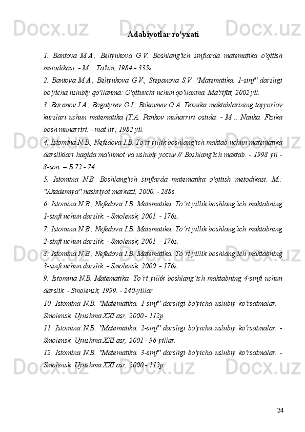 Adabiyotlar ro'yxati
1.   Bantova   M.A.,   Beltyukova   G.V.   Boshlang'ich   sinflarda   matematika   o'qitish
metodikasi. - M .: Ta'lim, 1984.- 335s.
2.   Bantova   M.A.,   Beltyukova   G.V.,   Stepanova   S.V.   "Matematika.   1-sinf"   darsligi
bo'yicha uslubiy qo'llanma: O'qituvchi uchun qo'llanma. Ma'rifat, 2002 yil.
3. Baranov I.A., Bogatyrev G.I., Bokovnev O.A. Texnika maktablarining tayyorlov
kurslari   uchun   matematika   (T.A.   Pankov   muharriri   ostida.   -   M   .:   Nauka.   Fizika
bosh muharriri. - mat.lit., 1982 yil.
4. Istomina N.B., Nefedova I.B. To'rt yillik boshlang'ich maktab uchun matematika
darsliklari haqida ma'lumot va uslubiy yozuv // Boshlang'ich maktab. - 1998 yil -
8-son. – B.72 - 74
5.   Istomina   N.B.   Boshlang'ich   sinflarda   matematika   o'qitish   metodikasi.   M.:
"Akademiya" nashriyot markazi, 2000. - 288s.
6. Istomina N.B., Nefedova I.B. Matematika. To‘rt yillik boshlang‘ich maktabning
1-sinfi uchun darslik. - Smolensk, 2001. - 176s.
7. Istomina N.B., Nefedova I.B. Matematika. To‘rt yillik boshlang‘ich maktabning
2-sinfi uchun darslik. - Smolensk, 2001. - 176s.
8. Istomina N.B., Nefedova I.B. Matematika. To‘rt yillik boshlang‘ich maktabning
3-sinfi uchun darslik. - Smolensk, 2000. - 176s.
9.  Istomina   N.B.  Matematika.  To‘rt   yillik  boshlang‘ich   maktabning  4-sinfi   uchun
darslik. - Smolensk, 1999. - 240-yillar.
10.   Istomina   N.B.   "Matematika.   1-sinf"   darsligi   bo'yicha   uslubiy   ko'rsatmalar.   -
Smolensk. Uyushma XXI asr, 2000 - 112p.
11.   Istomina   N.B.   "Matematika.   2-sinf"   darsligi   bo'yicha   uslubiy   ko'rsatmalar.   -
Smolensk. Uyushma XXI asr, 2001 - 96-yillar.
12.   Istomina   N.B.   "Matematika.   3-sinf"   darsligi   bo'yicha   uslubiy   ko'rsatmalar.   -
Smolensk. Uyushma XXI asr, 2000 - 112p.
Allbest.ru saytida joylashgan
24 