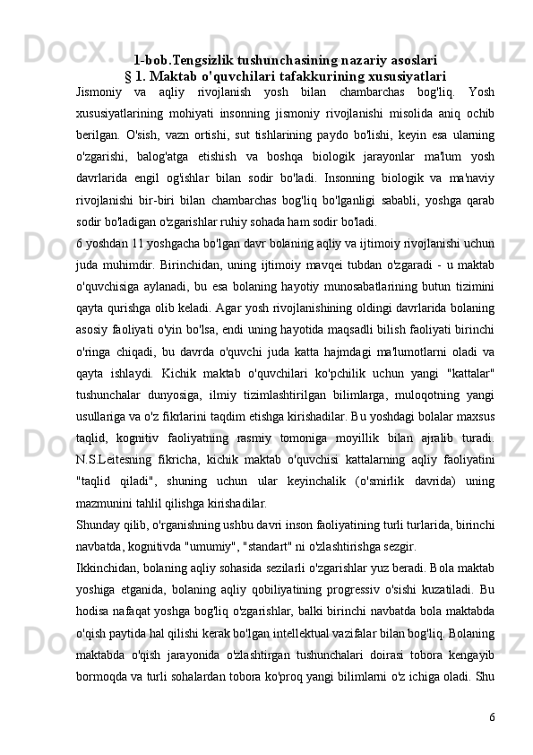 1-bob.Tengsizlik  tushunchasining nazariy asoslari
§ 1. Maktab o'quvchilari tafakkurining xususiyatlari
Jismoniy   va   aqliy   rivojlanish   yosh   bilan   chambarchas   bog'liq.   Yosh
xususiyatlarining   mohiyati   insonning   jismoniy   rivojlanishi   misolida   aniq   ochib
berilgan.   O'sish,   vazn   ortishi,   sut   tishlarining   paydo   bo'lishi,   keyin   esa   ularning
o'zgarishi,   balog'atga   etishish   va   boshqa   biologik   jarayonlar   ma'lum   yosh
davrlarida   engil   og'ishlar   bilan   sodir   bo'ladi.   Insonning   biologik   va   ma'naviy
rivojlanishi   bir-biri   bilan   chambarchas   bog'liq   bo'lganligi   sababli,   yoshga   qarab
sodir bo'ladigan o'zgarishlar ruhiy sohada ham sodir bo'ladi.
6 yoshdan 11 yoshgacha bo'lgan davr bolaning aqliy va ijtimoiy rivojlanishi uchun
juda   muhimdir.   Birinchidan,   uning   ijtimoiy   mavqei   tubdan   o'zgaradi   -   u   maktab
o'quvchisiga   aylanadi,   bu   esa   bolaning   hayotiy   munosabatlarining   butun   tizimini
qayta qurishga olib keladi. Agar yosh rivojlanishining oldingi davrlarida bolaning
asosiy faoliyati o'yin bo'lsa, endi uning hayotida maqsadli bilish faoliyati birinchi
o'ringa   chiqadi,   bu   davrda   o'quvchi   juda   katta   hajmdagi   ma'lumotlarni   oladi   va
qayta   ishlaydi.   Kichik   maktab   o'quvchilari   ko'pchilik   uchun   yangi   "kattalar"
tushunchalar   dunyosiga,   ilmiy   tizimlashtirilgan   bilimlarga,   muloqotning   yangi
usullariga va o'z fikrlarini taqdim etishga kirishadilar. Bu yoshdagi bolalar maxsus
taqlid,   kognitiv   faoliyatning   rasmiy   tomoniga   moyillik   bilan   ajralib   turadi.
N.S.Leitesning   fikricha,   kichik   maktab   o'quvchisi   kattalarning   aqliy   faoliyatini
"taqlid   qiladi",   shuning   uchun   ular   keyinchalik   (o'smirlik   davrida)   uning
mazmunini tahlil qilishga kirishadilar.
Shunday qilib, o'rganishning ushbu davri inson faoliyatining turli turlarida, birinchi
navbatda, kognitivda "umumiy", "standart" ni o'zlashtirishga sezgir.
Ikkinchidan, bolaning aqliy sohasida sezilarli o'zgarishlar yuz beradi. Bola maktab
yoshiga   etganida,   bolaning   aqliy   qobiliyatining   progressiv   o'sishi   kuzatiladi.   Bu
hodisa nafaqat yoshga bog'liq o'zgarishlar, balki birinchi navbatda bola maktabda
o'qish paytida hal qilishi kerak bo'lgan intellektual vazifalar bilan bog'liq. Bolaning
maktabda   o'qish   jarayonida   o'zlashtirgan   tushunchalari   doirasi   tobora   kengayib
bormoqda va turli sohalardan tobora ko'proq yangi bilimlarni o'z ichiga oladi. Shu
6 