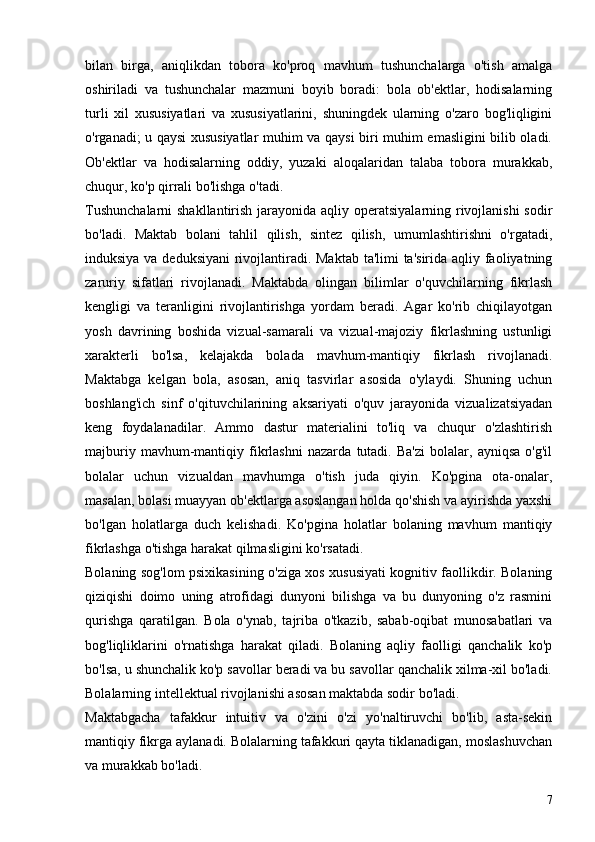 bilan   birga,   aniqlikdan   tobora   ko'proq   mavhum   tushunchalarga   o'tish   amalga
oshiriladi   va   tushunchalar   mazmuni   boyib   boradi:   bola   ob'ektlar,   hodisalarning
turli   xil   xususiyatlari   va   xususiyatlarini,   shuningdek   ularning   o'zaro   bog'liqligini
o'rganadi; u qaysi xususiyatlar  muhim va qaysi biri muhim emasligini bilib oladi.
Ob'ektlar   va   hodisalarning   oddiy,   yuzaki   aloqalaridan   talaba   tobora   murakkab,
chuqur, ko'p qirrali bo'lishga o'tadi.
Tushunchalarni  shakllantirish jarayonida aqliy operatsiyalarning rivojlanishi  sodir
bo'ladi.   Maktab   bolani   tahlil   qilish,   sintez   qilish,   umumlashtirishni   o'rgatadi,
induksiya va deduksiyani  rivojlantiradi. Maktab ta'limi ta'sirida aqliy faoliyatning
zaruriy   sifatlari   rivojlanadi.   Maktabda   olingan   bilimlar   o'quvchilarning   fikrlash
kengligi   va   teranligini   rivojlantirishga   yordam   beradi.   Agar   ko'rib   chiqilayotgan
yosh   davrining   boshida   vizual-samarali   va   vizual-majoziy   fikrlashning   ustunligi
xarakterli   bo'lsa,   kelajakda   bolada   mavhum-mantiqiy   fikrlash   rivojlanadi.
Maktabga   kelgan   bola,   asosan,   aniq   tasvirlar   asosida   o'ylaydi.   Shuning   uchun
boshlang'ich   sinf   o'qituvchilarining   aksariyati   o'quv   jarayonida   vizualizatsiyadan
keng   foydalanadilar.   Ammo   dastur   materialini   to'liq   va   chuqur   o'zlashtirish
majburiy   mavhum-mantiqiy   fikrlashni   nazarda   tutadi.   Ba'zi   bolalar,   ayniqsa   o'g'il
bolalar   uchun   vizualdan   mavhumga   o'tish   juda   qiyin.   Ko'pgina   ota-onalar,
masalan, bolasi muayyan ob'ektlarga asoslangan holda qo'shish va ayirishda yaxshi
bo'lgan   holatlarga   duch   kelishadi.   Ko'pgina   holatlar   bolaning   mavhum   mantiqiy
fikrlashga o'tishga harakat qilmasligini ko'rsatadi.
Bolaning sog'lom psixikasining o'ziga xos xususiyati kognitiv faollikdir. Bolaning
qiziqishi   doimo   uning   atrofidagi   dunyoni   bilishga   va   bu   dunyoning   o'z   rasmini
qurishga   qaratilgan.   Bola   o'ynab,   tajriba   o'tkazib,   sabab-oqibat   munosabatlari   va
bog'liqliklarini   o'rnatishga   harakat   qiladi.   Bolaning   aqliy   faolligi   qanchalik   ko'p
bo'lsa, u shunchalik ko'p savollar beradi va bu savollar qanchalik xilma-xil bo'ladi.
Bolalarning intellektual rivojlanishi asosan maktabda sodir bo'ladi.
Maktabgacha   tafakkur   intuitiv   va   o'zini   o'zi   yo'naltiruvchi   bo'lib,   asta-sekin
mantiqiy fikrga aylanadi. Bolalarning tafakkuri qayta tiklanadigan, moslashuvchan
va murakkab bo'ladi.
7 