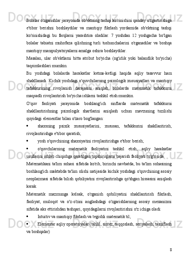 Bolalar o'zgarishlar jarayonida ob'ektning tashqi ko'rinishini qanday o'zgartirishiga
e'tibor   berishni   boshlaydilar   va   mantiqiy   fikrlash   yordamida   ob'ektning   tashqi
ko'rinishidagi   bu   farqlarni   yarashtira   oladilar.   7   yoshdan   12   yoshgacha   bo'lgan
bolalar   tabiatni   muhofaza   qilishning   turli   tushunchalarini   o'rganadilar   va   boshqa
mantiqiy manipulyatsiyalarni amalga oshira boshlaydilar.
Masalan,   ular   ob'ektlarni   bitta   atribut   bo'yicha   (og'irlik   yoki   balandlik   bo'yicha)
taqsimlashlari mumkin.
Bu   yoshdagi   bolalarda   harakatlar   ketma-ketligi   haqida   aqliy   tasavvur   ham
shakllanadi. Kichik yoshdagi o'quvchilarning psixologik xususiyatlari va mantiqiy
tafakkurining   rivojlanish   darajasini   aniqlab,   bolalarda   matematik   tafakkurni
maqsadli rivojlantirish bo'yicha ishlarni tashkil etish mumkin.
O'quv   faoliyati   jarayonida   boshlang'ich   sinflarda   matematik   tafakkurni
shakllantirishning   psixologik   shartlarini   aniqlash   uchun   mavzuning   tuzilishi
quyidagi elementlar bilan o'zaro bog'langan:
 shaxsning   psixik   xususiyatlarini,   xususan,   tafakkurini   shakllantirish,
rivojlantirishga e'tibor qaratish;
 yosh o'quvchining shaxsiyatini rivojlantirishga e'tibor berish;
 o'quvchilarning   matematik   faoliyatini   tashkil   etish,   aqliy   harakatlar
usullarini ishlab chiqishga qaratilgan topshiriqlarni bajarish faoliyati to'g'risida
Matematikani  ta'lim  sohasi  sifatida ko'rib, birinchi navbatda, bu ta'lim sohasining
boshlang'ich maktabda ta'lim olishi natijasida kichik yoshdagi o'quvchining asosiy
neoplazmasi sifatida bilish qobiliyatini rivojlantirishga qo'shgan hissasini aniqlash
kerak.
Matematik   mazmunga   kelsak,   o'rganish   qobiliyatini   shakllantirish   fikrlash,
faoliyat,   muloqot   va   o'z-o'zini   anglashdagi   o'zgarishlarning   asosiy   mexanizmi
sifatida aks ettirishdan tashqari, quyidagilarni rivojlantirishni o'z ichiga oladi:
 Intuitiv va mantiqiy fikrlash va tegishli matematik til;
 Elementar aqliy operatsiyalar (tahlil, sintez, taqqoslash, seriyalash, tasniflash
va boshqalar)
8