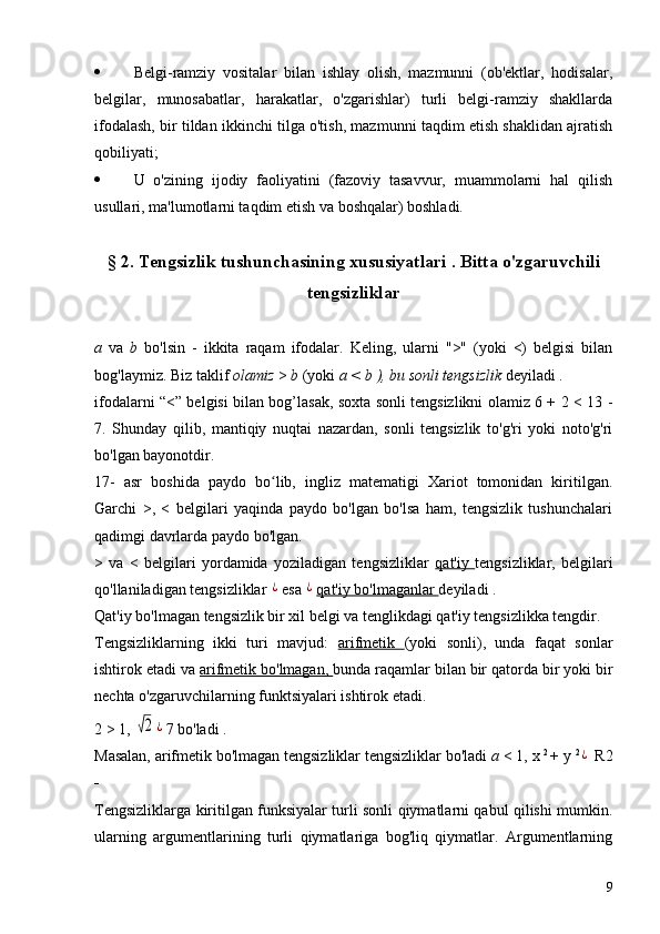  Belgi-ramziy   vositalar   bilan   ishlay   olish,   mazmunni   (ob'ektlar,   hodisalar,
belgilar,   munosabatlar,   harakatlar,   o'zgarishlar)   turli   belgi-ramziy   shakllarda
ifodalash, bir tildan ikkinchi tilga o'tish, mazmunni taqdim etish shaklidan ajratish
qobiliyati;
 U   o'zining   ijodiy   faoliyatini   (fazoviy   tasavvur,   muammolarni   hal   qilish
usullari, ma'lumotlarni taqdim etish va boshqalar) boshladi.
§ 2. Tengsizlik tushunchasining xususiyatlari  .  Bitta o'zgaruvchili
tengsizliklar
a   va   b   bo'lsin   -   ikkita   raqam   ifodalar.   Keling,   ularni   ">"   (yoki   <)   belgisi   bilan
bog'laymiz. Biz taklif  olamiz   >  b   (yoki  a  <  b ), bu  sonli tengsizlik  deyiladi .
ifodalarni “<” belgisi bilan bog’lasak, soxta sonli tengsizlikni olamiz 6 + 2 < 13 -
7.   Shunday   qilib,   mantiqiy   nuqtai   nazardan,   sonli   tengsizlik   to'g'ri   yoki   noto'g'ri
bo'lgan bayonotdir.
17-   asr   boshida   paydo   bo lib,   ingliz   matematigi   Xariot   tomonidan   kiritilgan.ʻ
Garchi   >,   <   belgilari   yaqinda   paydo   bo'lgan   bo'lsa   ham,   tengsizlik   tushunchalari
qadimgi davrlarda paydo bo'lgan.
>   va   <   belgilari   yordamida   yoziladigan   tengsizliklar   qat'iy   tengsizliklar,   belgilari
qo'llaniladigan tengsizliklar 
¿ esa 	¿ qat'iy bo'lmaganlar  deyiladi .
Qat'iy bo'lmagan tengsizlik bir xil belgi va tenglikdagi qat'iy tengsizlikka tengdir.
Tengsizliklarning   ikki   turi   mavjud:   arifmetik   (yoki   sonli),   unda   faqat   sonlar
ishtirok etadi va  arifmetik bo'lmagan,  bunda raqamlar bilan bir qatorda bir yoki bir
nechta o'zgaruvchilarning funktsiyalari ishtirok etadi.
2 > 1, 	
√2	¿ 7 bo'ladi .
Masalan, arifmetik bo'lmagan tengsizliklar tengsizliklar bo'ladi   a  < 1,
  x  2 
+ y  2	
¿
  R2
_
Tengsizliklarga kiritilgan funksiyalar turli sonli qiymatlarni qabul qilishi mumkin.
ularning   argumentlarining   turli   qiymatlariga   bog'liq   qiymatlar.   Argumentlarning
9 