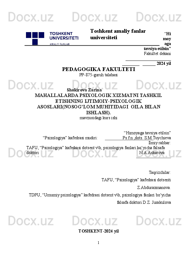 “ Hi
moy
aga
tavsiya etilsin”
 Fakultet dekani 
_____________________
________   ______ 2024 yil
PEDAGOGIKA FAKULTETI  
PP-875-guruh talabasi 
                                                  Shokirova Zarina
MAHALLALARDA PSIXOLOGIK XIZMATNI TASHKIL
ETISHNING IJTIMOIY-PSIXOLOGIK
ASOSLARI(NOSOG'LOM MUHITIDAGI  OILA BILAN
ISHLASH).
mavzusidagi kurs ishi
 “Himoyaga tavsiya etilsin”                            
“Psixologiya” kafedrasi mudiri:                       Ps.f.n.,dots.  S.M.Tuychieva
 Ilmiy rahbar:
TAFU,  “Psixologiya” kafedrasi dotsent v\b, psixologiya fanlari bo‘yicha falsafa 
doktori                                                                                               N.A.Askarova 
Taqrizchilar:
TAFU, “Psixologiya” kafedrasi dotsent i
Z.Abduraxmanova.
TDPU, “Umumiy psixologiya” kafedrasi dotsent v\b, psixologiya fanlari bo‘yicha
falsafa doktori D.Z. Jurakulova 
                                       
TOSHKENT-2024 yil
1Toshkent amaliy fanlar 
universiteti 