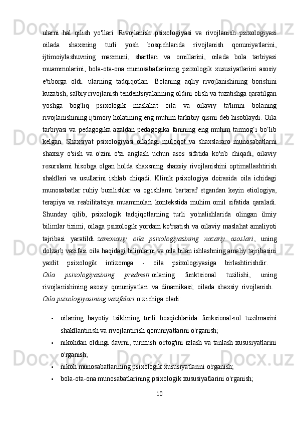 ularni   hal   qilish   yo'llari.   Rivojlanish   psixologiyasi   va   rivojlanish   psixologiyasi
oilada   shaxsning   turli   yosh   bosqichlarida   rivojlanish   qonuniyatlarini,
ijtimoiylashuvning   mazmuni,   shartlari   va   omillarini,   oilada   bola   tarbiyasi
muammolarini,   bola-ota-ona   munosabatlarining   psixologik   xususiyatlarini   asosiy
e'tiborga   oldi.   ularning   tadqiqotlari.   Bolaning   aqliy   rivojlanishining   borishini
kuzatish, salbiy rivojlanish tendentsiyalarining oldini olish va tuzatishga qaratilgan
yoshga   bog'liq   psixologik   maslahat   oila   va   oilaviy   ta'limni   bolaning
rivojlanishining ijtimoiy holatining eng muhim tarkibiy qismi deb hisoblaydi. Oila
tarbiyasi   va   pedagogika   azaldan   pedagogika   fanining   eng   muhim   tarmog‘i   bo‘lib
kelgan.   Shaxsiyat   psixologiyasi   oiladagi   muloqot   va   shaxslararo   munosabatlarni
shaxsiy   o'sish   va   o'zini   o'zi   anglash   uchun   asos   sifatida   ko'rib   chiqadi,   oilaviy
resurslarni   hisobga   olgan   holda   shaxsning   shaxsiy   rivojlanishini   optimallashtirish
shakllari   va   usullarini   ishlab   chiqadi.   Klinik   psixologiya   doirasida   oila   ichidagi
munosabatlar   ruhiy   buzilishlar   va   og'ishlarni   bartaraf   etgandan   keyin   etiologiya,
terapiya   va   reabilitatsiya   muammolari   kontekstida   muhim   omil   sifatida   qaraladi.
Shunday   qilib,   psixologik   tadqiqotlarning   turli   yo'nalishlarida   olingan   ilmiy
bilimlar  tizimi, oilaga psixologik yordam ko'rsatish va oilaviy maslahat  amaliyoti
tajribasi   yaratildi.   zamonaviy   oila   psixologiyasining   nazariy   asoslari ,   uning
dolzarb vazifasi oila haqidagi bilimlarni va oila bilan ishlashning amaliy tajribasini
yaxlit   psixologik   intizomga   -   oila   psixologiyasiga   birlashtirishdir.  
Oila   psixologiyasining   predmeti   oilaning   funktsional   tuzilishi,   uning
rivojlanishining   asosiy   qonuniyatlari   va   dinamikasi;   oilada   shaxsiy   rivojlanish.  
Oila psixologiyasining vazifalari   o'z ichiga oladi: 
 oilaning   hayotiy   tsiklining   turli   bosqichlarida   funksional-rol   tuzilmasini
shakllantirish va rivojlantirish qonuniyatlarini o'rganish; 
 nikohdan oldingi davrni, turmush o'rtog'ini izlash va tanlash xususiyatlarini
o'rganish; 
 nikoh munosabatlarining psixologik xususiyatlarini o'rganish; 
 bola-ota-ona munosabatlarining psixologik xususiyatlarini o'rganish; 
10 