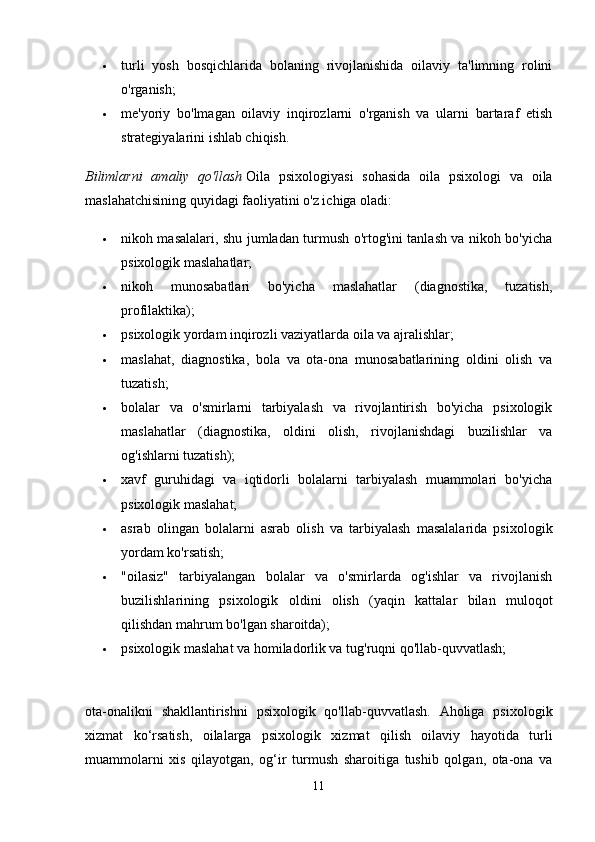  turli   yosh   bosqichlarida   bolaning   rivojlanishida   oilaviy   ta'limning   rolini
o'rganish; 
 me'yoriy   bo'lmagan   oilaviy   inqirozlarni   o'rganish   va   ularni   bartaraf   etish
strategiyalarini ishlab chiqish. 
Bilimlarni   amaliy   qo'llash   Oila   psixologiyasi   sohasida   oila   psixologi   va   oila
maslahatchisining quyidagi faoliyatini o'z ichiga oladi: 
 nikoh masalalari, shu jumladan turmush o'rtog'ini tanlash va nikoh bo'yicha
psixologik maslahatlar; 
 nikoh   munosabatlari   bo'yicha   maslahatlar   (diagnostika,   tuzatish,
profilaktika); 
 psixologik yordam   inqirozli vaziyatlarda oila va ajralishlar; 
 maslahat,   diagnostika,   bola   va   ota-ona   munosabatlarining   oldini   olish   va
tuzatish; 
 bolalar   va   o'smirlarni   tarbiyalash   va   rivojlantirish   bo'yicha   psixologik
maslahatlar   (diagnostika,   oldini   olish,   rivojlanishdagi   buzilishlar   va
og'ishlarni tuzatish); 
 xavf   guruhidagi   va   iqtidorli   bolalarni   tarbiyalash   muammolari   bo'yicha
psixologik maslahat; 
 asrab   olingan   bolalarni   asrab   olish   va   tarbiyalash   masalalarida   psixologik
yordam ko'rsatish; 
 "oilasiz"   tarbiyalangan   bolalar   va   o'smirlarda   og'ishlar   va   rivojlanish
buzilishlarining   psixologik   oldini   olish   (yaqin   kattalar   bilan   muloqot
qilishdan mahrum bo'lgan sharoitda); 
 psixologik maslahat va homiladorlik va tug'ruqni qo'llab-quvvatlash; 
ota-onalikni   shakllantirishni   psixologik   qo'llab-quvvatlash.   Aholiga   psixologik
xizmat   ko‘rsatish,   oilalarga   psixologik   xizmat   qilish   oilaviy   hayotida   turli
muammolarni   xis   qilayotgan,   og‘ir   turmush   sharoitiga   tushib   qolgan,   ota-ona   va
11 