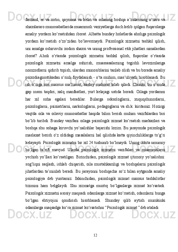 farzand,   er   va   xotin,   qaynona   va   kelin   va   oilaning   boshqa   a’zolarining   o‘zaro   va
shaxslararo munosabatlarida muammoli vaziyatlarga duch kelib qolgan fuqarolarga
amaliy yordam ko‘rsatishdan iborat. Albatta bunday holatlarda aholiga psixologik
yordam   ko‘rsatish   o‘zo‘zidan   bo‘lavermaydi.   Psixologik   xizmatni   tashkil   qilish,
uni amalga oshiruvchi xodim shaxsi va uning professional etik jihatlari nimalardan
iborat?   Aholi   o‘rtasida   psixologik   xizmatni   tashkil   qilish,   fuqarolar   o‘rtasida
psixologik   xizmatni   amalga   oshirish,   muassasalarning   tegishli   lavozimlariga
nomzodlarni qidirib topish, ulardan munosiblarini tanlab olish va bu borada amaliy
psixodiagnostikadan o‘rinli foydalanish - o‘ta muhim, mas’uliyatli hisoblanadi. Bu
ish o‘ziga xos maxsus ma’lumot, kasbiy mahorat  talab qiladi. Chunki, bu o‘rinda
gap   inson   taqdiri,   xalq   manfaatlari,   yurt   kelajagi   ustida   boradi.   Oilaga   yordamni
har   xil   soha   egalari   beradilar.   Bularga   seksologlarni,   xuquqshunoslarni,
psixologlarni, psixiatrlarni, narkologlarni, pedagoglarni va sh.k. kiritamiz. Hozirgi
vaqtda   oila   va   oilaviy   munosabatlar   haqida   bilim   berish   muhim   vazifalardan   biri
bo‘lib  turibdi.  Bunday  vazifani  oilaga  psixologik  xizmat   ko‘rsatish   markazlari  va
boshqa shu sohaga kiruvchi yo‘nalishlar bajarishi lozim. Bu jarayonda psixologik
maslaxat  berish o‘z oldidagi masalalarni  hal qilishda katta qiyinchiliklarga to‘g‘ri
kelayapti. Psixologik xizmatni bir xil 24 tushunib bo‘lmaydi. Uning ikkita umumiy
bo‘lgan   ta’rifi   mavjud.   Ularda   psixologik   xizmatni   vazifalari   va   muammolarni
yechish   yo‘llari   ko‘rsatilgan.   Birinchidan,  psixologik   xizmat   ijtimoiy   yo‘nalishni:
sog‘liqni   saqlash,   ishlab   chiqarish,   oila   mustahkamligi   va   boshqalarni   psixologik
jihatlardan   ta’minlab   beradi.   Bu   jarayonni   boshqacha   so‘z   bilan   aytganda   amaliy
psixologiya   deb   yuritamiz.   Ikkinchidan,   psixologik   xizmat   maxsus   tashkilotlar
tizimini   ham   belgilaydi.   Shu   xizmatga   muxtoj   bo‘lganlarga   xizmat   ko‘rsatadi.
Psixologik xizmatni asosiy maqsadi odamlarga xizmat ko‘rsatish, odamlarni bunga
bo‘lgan   ehtiyojini   qondirish   hisoblanadi.   Shunday   qilib   aytish   mumkinki
odamlarga maqsadga ko‘ra xizmat ko‘rsatishni “Psixologik xizmat ”deb ataladi
12 