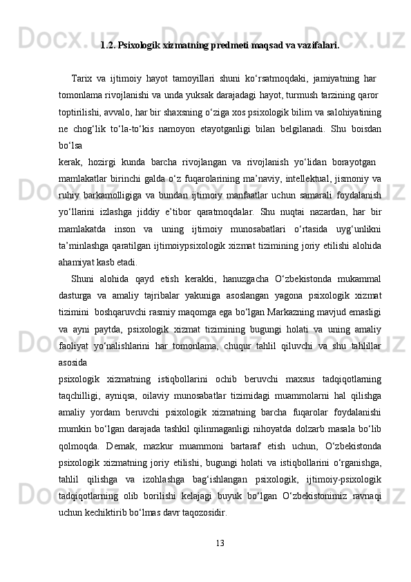 1.2. Psixologik xizmatning predmeti maqsad va vazifalari.
Tarix   va   ijtimoiy   hayot   tamoyillari   shuni   ko‘rsatmoqdaki,   jamiyatning   har  
tomonlama rivojlanishi va unda yuksak darajadagi hayot, turmush tarzining qaror  
toptirilishi, avvalo, har bir shaxsning o‘ziga xos psixologik bilim va salohiyatining
ne   chog‘lik   to‘la-to‘kis   namoyon   etayotganligi   bilan   belgilanadi.   Shu   boisdan
bo‘lsa  
kerak,   hozirgi   kunda   barcha   rivojlangan   va   rivojlanish   yo‘lidan   borayotgan  
mamlakatlar   birinchi   galda   o‘z   fuqarolarining   ma’naviy,   intellektual,   jismoniy   va
ruhiy   barkamolligiga   va   bundan   ijtimoiy   manfaatlar   uchun   samarali   foydalanish
yo‘llarini   izlashga   jiddiy   e’tibor   qaratmoqdalar.   Shu   nuqtai   nazardan,   har   bir
mamlakatda   inson   va   uning   ijtimoiy   munosabatlari   o‘rtasida   uyg‘unlikni
ta’minlashga  qaratilgan ijtimoiypsixologik  xizmat  tizimining joriy etilishi  alohida
ahamiyat kasb etadi. 
Shuni   alohida   qayd   etish   kerakki,   hanuzgacha   O‘zbekistonda   mukammal
dasturga   va   amaliy   tajribalar   yakuniga   asoslangan   yagona   psixologik   xizmat
tizimini  boshqaruvchi rasmiy maqomga ega bo‘lgan Markazning mavjud emasligi
va   ayni   paytda,   psixologik   xizmat   tizimining   bugungi   holati   va   uning   amaliy
faoliyat   yo‘nalishlarini   har   tomonlama,   chuqur   tahlil   qiluvchi   va   shu   tahlillar
asosida 
psixologik   xizmatning   istiqbollarini   ochib   beruvchi   maxsus   tadqiqotlarning
taqchilligi,   ayniqsa,   oilaviy   munosabatlar   tizimidagi   muammolarni   hal   qilishga
amaliy   yordam   beruvchi   psixologik   xizmatning   barcha   fuqarolar   foydalanishi
mumkin   bo‘lgan   darajada   tashkil   qilinmaganligi   nihoyatda   dolzarb   masala   bo‘lib
qolmoqda.   Demak,   mazkur   muammoni   bartaraf   etish   uchun,   O‘zbekistonda
psixologik   xizmatning   joriy   etilishi,   bugungi   holati   va   istiqbollarini   o‘rganishga,
tahlil   qilishga   va   izohlashga   bag‘ishlangan   psixologik,   ijtimoiy-psixologik
tadqiqotlarning   olib   borilishi   kelajagi   buyuk   bo‘lgan   O‘zbekistonimiz   ravnaqi
uchun kechiktirib bo‘lmas davr taqozosidir. 
13