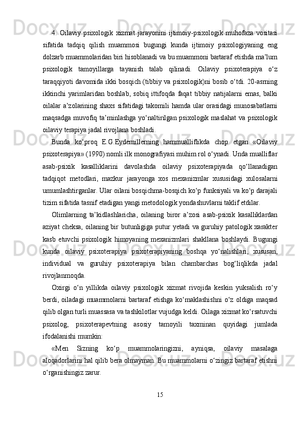 4.   Oilaviy   psixologik   xizmat   jarayonini   ijtimoiy-psixologik   muhofaza   vositasi
sifatida   tadqiq   qilish   muammosi   bugungi   kunda   ijtimoiy   psixologiyaning   eng
dolzarb muammolaridan biri hisoblanadi va bu muammoni bartaraf etishda ma’lum
psixologik   tamoyillarga   tayanish   talab   qilinadi.   Oilaviy   psixoterapiya   o‘z
taraqqiyoti davomida ikki bosqich (tibbiy va psixologik)ni bosib o‘tdi. 20-asrning
ikkinchi   yarimlaridan   boshlab,   sobiq   ittifoqda   faqat   tibbiy   natijalarni   emas,   balki
oilalar a’zolarining shaxs sifatidagi takomili hamda ular orasidagi  munosabatlarni
maqsadga  muvofiq ta’minlashga yo‘naltirilgan psixologik  maslahat  va  psixologik
oilaviy terapiya jadal rivojlana boshladi. 
Bunda   ko‘proq   E.G.Eydemillerning   hammualliflikda   chop   etgan   «Oilaviy
psixoterapiya» (1990) nomli ilk monografiyasi muhim rol o‘ynadi. Unda mualliflar
asab-psixik   kasalliklarini   davolashda   oilaviy   psixoterapiyada   qo‘llanadigan
tadqiqot   metodlari,   mazkur   jarayonga   xos   mexanizmlar   xususidagi   xulosalarni
umumlashtirganlar. Ular oilani bosqichma-bosqich ko‘p funksiyali va ko‘p darajali
tizim sifatida tasnif etadigan yangi metodologik yondashuvlarni taklif etdilar. 
Olimlarning   ta’kidlashlaricha,   oilaning   biror   a’zosi   asab-psixik   kasalliklardan
aziyat  cheksa,  oilaning bir butunligiga putur yetadi  va guruhiy patologik xarakter
kasb   etuvchi   psixologik   himoyaning   mexanizmlari   shakllana   boshlaydi.   Bugungi
kunda   oilaviy   psixoterapiya   psixoterapiyaning   boshqa   yo‘nalishlari,   xususan,
individual   va   guruhiy   psixoterapiya   bilan   chambarchas   bog‘liqlikda   jadal
rivojlanmoqda. 
Oxirgi   o‘n   yillikda   oilaviy   psixologik   xizmat   rivojida   keskin   yuksalish   ro‘y
berdi,   oiladagi   muammolarni   bartaraf   etishga   ko‘maklashishni   o‘z   oldiga  maqsad
qilib olgan turli muassasa va tashkilotlar vujudga keldi. Oilaga xizmat ko‘rsatuvchi
psixolog,   psixoterapevtning   asosiy   tamoyili   taxminan   quyidagi   jumlada
ifodalanishi mumkin: 
«Men   Sizning   ko‘p   muammolaringizni,   ayniqsa,   oilaviy   masalaga
aloqadorlarini hal qilib bera olmayman. Bu muammolarni o‘zingiz bartaraf etishni
o‘rganishingiz zarur. 
15