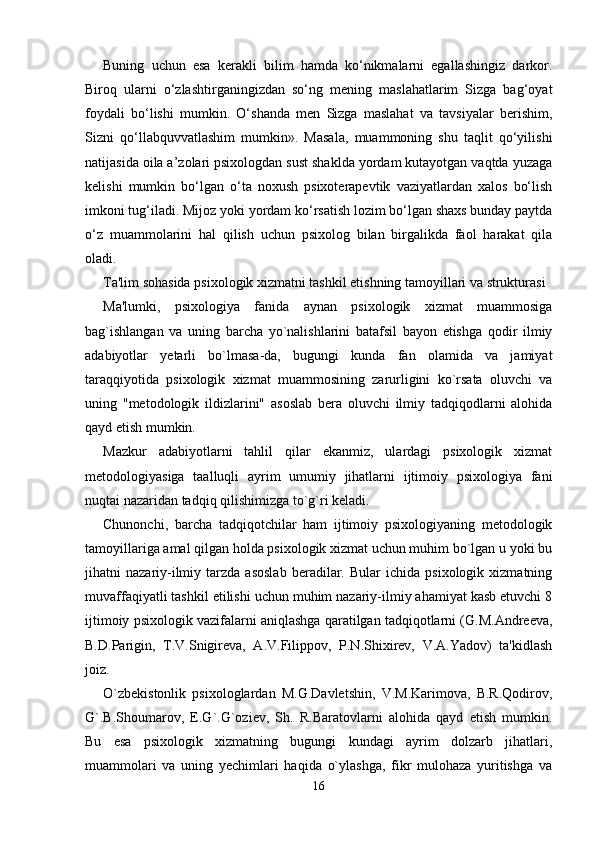 Buning   uchun   esa   kerakli   bilim   hamda   ko‘nikmalarni   egallashingiz   darkor.
Biroq   ularni   o‘zlashtirganingizdan   so‘ng   mening   maslahatlarim   Sizga   bag‘oyat
foydali   bo‘lishi   mumkin.   O‘shanda   men   Sizga   maslahat   va   tavsiyalar   berishim,
Sizni   qo‘llabquvvatlashim   mumkin».   Masala,   muammoning   shu   taqlit   qo‘yilishi
natijasida oila a’zolari psixologdan sust shaklda yordam kutayotgan vaqtda yuzaga
kelishi   mumkin   bo‘lgan   o‘ta   noxush   psixoterapevtik   vaziyatlardan   xalos   bo‘lish
imkoni tug‘iladi. Mijoz yoki yordam ko‘rsatish lozim bo‘lgan shaxs bunday paytda
o‘z   muammolarini   hal   qilish   uchun   psixolog   bilan   birgalikda   faol   harakat   qila
oladi. 
Ta'lim sohasida psixologik xizmatni tashkil etishning tamoyillari va strukturasi 
Ma'lumki,   psixologiya   fanida   aynan   psixologik   xizmat   muammosiga
bag`ishlangan   va   uning   barcha   yo`nalishlarini   batafsil   bayon   etishga   qodir   ilmiy
adabiyotlar   yetarli   bo`lmasa-da,   bugungi   kunda   fan   olamida   va   jamiyat
taraqqiyotida   psixologik   xizmat   muammosining   zarurligini   ko`rsata   oluvchi   va
uning   "metodologik   ildizlarini"   asoslab   bera   oluvchi   ilmiy   tadqiqodlarni   alohida
qayd etish mumkin. 
Mazkur   adabiyotlarni   tahlil   qilar   ekanmiz,   ulardagi   psixologik   xizmat
metodologiyasiga   taalluqli   ayrim   umumiy   jihatlarni   ijtimoiy   psixologiya   fani
nuqtai nazaridan tadqiq qilishimizga to`g`ri keladi. 
Chunonchi,   barcha   tadqiqotchilar   ham   ijtimoiy   psixologiyaning   metodologik
tamoyillariga amal qilgan holda psixologik xizmat uchun muhim bo`lgan u yoki bu
jihatni   nazariy-ilmiy   tarzda  asoslab   beradilar.  Bular   ichida  psixologik   xizmatning
muvaffaqiyatli tashkil etilishi uchun muhim nazariy-ilmiy ahamiyat kasb etuvchi 8
ijtimoiy psixologik vazifalarni aniqlashga qaratilgan tadqiqotlarni (G.M.Andreeva,
B.D.Parigin,   T.V.Snigireva,   A.V.Filippov,   P.N.Shixirev,   V.A.Yadov)   ta'kidlash
joiz. 
O`zbekistonlik   psixologlardan   M.G.Davletshin,   V.M.Karimova,   B.R.Qodirov,
G`.B.Shoumarov,   E.G`.G`oziev,   Sh.   R.Baratovlarni   alohida   qayd   etish   mumkin.
Bu   esa   psixologik   xizmatning   bugungi   kundagi   ayrim   dolzarb   jihatlari,
muammolari   va   uning   yechimlari   haqida   o`ylashga,   fikr   mulohaza   yuritishga   va
16 