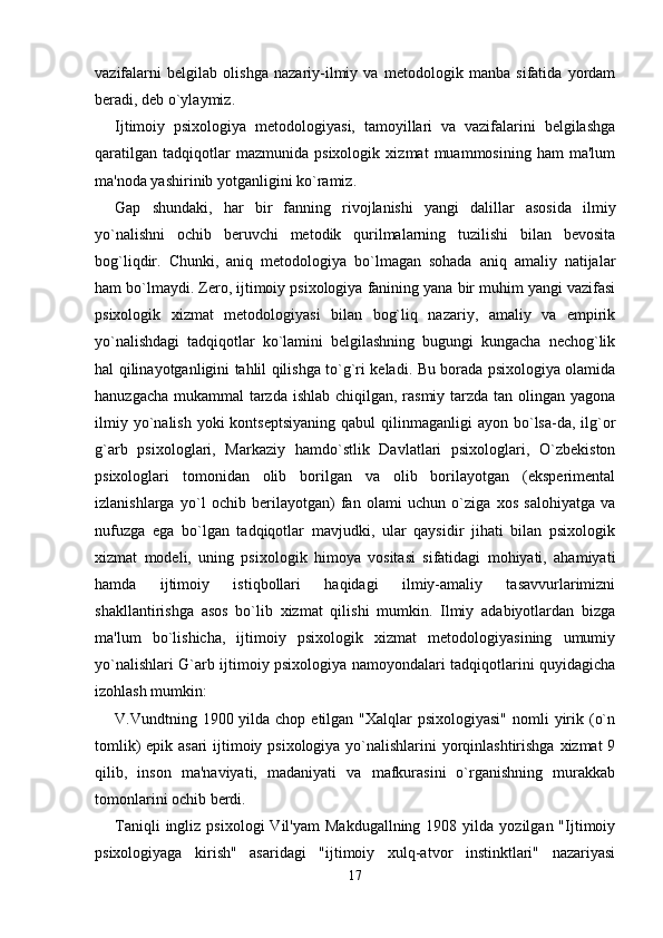 vazifalarni   belgilab   olishga   nazariy-ilmiy   va   metodologik   manba   sifatida   yordam
beradi, deb o`ylaymiz. 
Ijtimoiy   psixologiya   metodologiyasi,   tamoyillari   va   vazifalarini   belgilashga
qaratilgan   tadqiqotlar   mazmunida   psixologik   xizmat   muammosining   ham   ma'lum
ma'noda yashirinib yotganligini ko`ramiz. 
Gap   shundaki,   har   bir   fanning   rivojlanishi   yangi   dalillar   asosida   ilmiy
yo`nalishni   ochib   beruvchi   metodik   qurilmalarning   tuzilishi   bilan   bevosita
bog`liqdir.   Chunki,   aniq   metodologiya   bo`lmagan   sohada   aniq   amaliy   natijalar
ham bo`lmaydi. Zero, ijtimoiy psixologiya fanining yana bir muhim yangi vazifasi
psixologik   xizmat   metodologiyasi   bilan   bog`liq   nazariy,   amaliy   va   empirik
yo`nalishdagi   tadqiqotlar   ko`lamini   belgilashning   bugungi   kungacha   nechog`lik
hal qilinayotganligini tahlil qilishga to`g`ri keladi. Bu borada psixologiya olamida
hanuzgacha mukammal tarzda ishlab chiqilgan, rasmiy tarzda tan olingan yagona
ilmiy  yo`nalish  yoki   kontseptsiyaning  qabul  qilinmaganligi  ayon  bo`lsa-da, ilg`or
g`arb   psixologlari,   Markaziy   hamdo`stlik   Davlatlari   psixologlari,   O`zbekiston
psixologlari   tomonidan   olib   borilgan   va   olib   borilayotgan   (eksperimental
izlanishlarga   yo`l   ochib   berilayotgan)   fan   olami   uchun   o`ziga   xos   salohiyatga   va
nufuzga   ega   bo`lgan   tadqiqotlar   mavjudki,   ular   qaysidir   jihati   bilan   psixologik
xizmat   modeli,   uning   psixologik   himoya   vositasi   sifatidagi   mohiyati,   ahamiyati
hamda   ijtimoiy   istiqbollari   haqidagi   ilmiy-amaliy   tasavvurlarimizni
shakllantirishga   asos   bo`lib   xizmat   qilishi   mumkin.   Ilmiy   adabiyotlardan   bizga
ma'lum   bo`lishicha,   ijtimoiy   psixologik   xizmat   metodologiyasining   umumiy
yo`nalishlari G`arb ijtimoiy psixologiya namoyondalari tadqiqotlarini quyidagicha
izohlash mumkin: 
V.Vundtning 1900 yilda chop etilgan "Xalqlar  psixologiyasi"  nomli  yirik (o`n
tomlik)  epik asari  ijtimoiy psixologiya yo`nalishlarini yorqinlashtirishga  xizmat  9
qilib,   inson   ma'naviyati,   madaniyati   va   mafkurasini   o`rganishning   murakkab
tomonlarini ochib berdi. 
Taniqli  ingliz  psixologi  Vil'yam   Makdugallning  1908  yilda  yozilgan  "Ijtimoiy
psixologiyaga   kirish"   asaridagi   "ijtimoiy   xulq-atvor   instinktlari"   nazariyasi
17