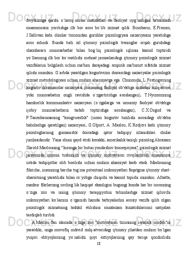 freydizmga   qarshi   o`laroq   inson   instinktlari   va   faoliyat   uyg`unligini   ta'minlash
muammosini   yoritishga   ilk   bor   asos   bo`lib   xizmat   qildi.   Binobarin,   E.Fromm,
J.Sallivan   kabi   olimlar   tomonidan   guruhlar   psixologiyasi   nazariyasini   yaratishga
asos   solindi.   Bunda   turli   xil   ijtimoiy   psixologik   treninglar   orqali   guruhdagi
shaxslararo   munosabatlar   bilan   bog`liq   psixologik   iqlimni   kamol   toptirish
yo`llarining   ilk   bor   ko`rsatilishi   mehnat   jamoalaridagi   ijtimoiy   psixologik   xizmat
vazifalarini   belgilash   uchun   ma'lum   darajadagi   empirik   ma'lumot   sifatida   xizmat
qilishi mumkin. G`arbda yaratilgan kognitivizm doirasidagi nazariyalar psixologik
xizmat metodologiyasi uchun muhim ahamiyatga ega. Chunonchi, L.Festingerning
kognitiv dissonanslar  nazariyasi (insonning faoliyat ob'ektiga nisbatan xulq-atvori
yoki   munosabatini   ongli   ravishda   o`zgartirishga   asoslangan),   T.Nyuxomning
hamkorlik   kommunikativ   nazariyasi   (o`zgalarga   va   umumiy   faoliyat   ob'ektiga
ijobiy   munosabatlarni   tarkib   toptirishga   asoslangan),   C.X.Osgud   va
P.Tanenbaumaning   "kongruentlik"   (inson   kognitiv   tuzilishi   asosidagi   ob'ektni
baholashga   qaratilgan)   nazariyasi,   G.Olport,   A.   Maslou,   K.Rodjers   kabi   ijtimoiy
psixologlarning   gumanistik   doiradagi   qator   tadqiqiy   izlanishlari   shular
jumlasidandir. Yana shuni qayd etish kerakki, amerikalik taniqli psixolog Abraxam
Xarold Maslouning "Insonga bir butun yondashuv konsepsiyasi" psixologik xizmat
jarayonida   insonni   tushunish   va   ijtimoiy   motivatsion   rivojlantirish   muammosi
ustida   tadqiqotlar   olib   borilishi   uchun   muhim   ahamiyat   kasb   etadi.   Maslouning
fikricha, insonning barcha tug`ma potentsial imkoniyatlari faqatgina ijtimoiy shart-
sharoitning yaratilishi   bilan ro`yobga  chiqishi  va  kamol  topishi   mumkin. Albatta,
mazkur fikrlarning nechog`lik haqiqat ekanligini bugungi kunda har bir insonning
o`ziga   xos   va   uning   ijtimoiy   taraqqiyotini   ta'minlashga   xizmat   qiluvchi
imkoniyatlari   ko`lamini   o`rganish   hamda   tarbiyalashni   asosiy   vazifa   qilib   olgan
psixologik   xizmatning   tashkil   etilishini   muntazam   kuzatishlarimiz   natijalari
tasdiqlab turibdi. 
A.Maslou   fan   olamida   o`ziga   xos   "motivatsion   tizimning   ierarxik   modeli"ni
yaratdiki,   unga   muvofiq   individ   xulq-atvoridagi   ijtimoiy   jihatdan   muhim   bo`lgan
yuqori   ehtiyojlarning   yo`nalishi   quyi   extiyojlarning   qay   tariqa   qondirilishi
18 