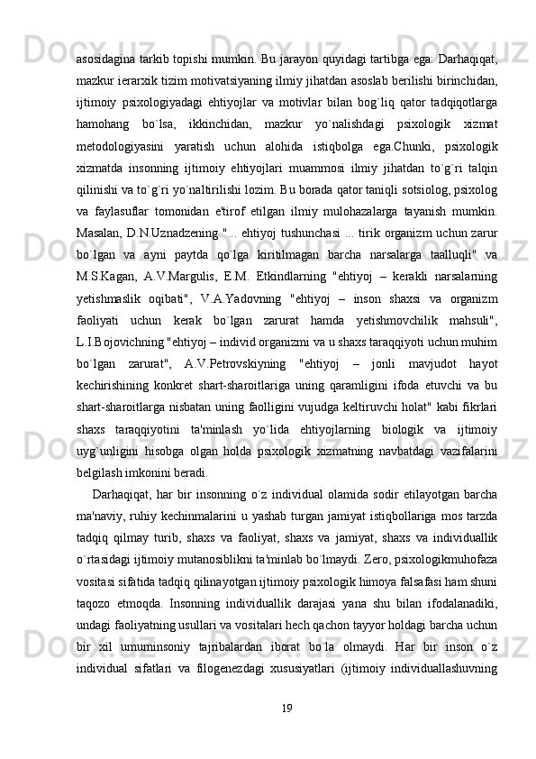 asosidagina tarkib topishi mumkin. Bu jarayon quyidagi tartibga ega: Darhaqiqat,
mazkur ierarxik tizim motivatsiyaning ilmiy jihatdan asoslab berilishi birinchidan,
ijtimoiy   psixologiyadagi   ehtiyojlar   va   motivlar   bilan   bog`liq   qator   tadqiqotlarga
hamohang   bo`lsa,   ikkinchidan,   mazkur   yo`nalishdagi   psixologik   xizmat
metodologiyasini   yaratish   uchun   alohida   istiqbolga   ega.Chunki,   psixologik
xizmatda   insonning   ijtimoiy   ehtiyojlari   muammosi   ilmiy   jihatdan   to`g`ri   talqin
qilinishi va to`g`ri yo`naltirilishi lozim. Bu borada qator taniqli sotsiolog, psixolog
va   faylasuflar   tomonidan   e'tirof   etilgan   ilmiy   mulohazalarga   tayanish   mumkin.
Masalan,   D.N.Uznadzening  "...  ehtiyoj  tushunchasi   ... tirik organizm  uchun  zarur
bo`lgan   va   ayni   paytda   qo`lga   kiritilmagan   barcha   narsalarga   taalluqli"   va
M.S.Kagan,   A.V.Margulis,   E.M.   Etkindlarning   "ehtiyoj   –   kerakli   narsalarning
yetishmaslik   oqibati",   V.A.Yadovning   "ehtiyoj   –   inson   shaxsi   va   organizm
faoliyati   uchun   kerak   bo`lgan   zarurat   hamda   yetishmovchilik   mahsuli",
L.I.Bojovichning "ehtiyoj – individ organizmi va u shaxs taraqqiyoti uchun muhim
bo`lgan   zarurat",   A.V.Petrovskiyning   "ehtiyoj   –   jonli   mavjudot   hayot
kechirishining   konkret   shart-sharoitlariga   uning   qaramligini   ifoda   etuvchi   va   bu
shart-sharoitlarga nisbatan uning faolligini vujudga keltiruvchi holat" kabi fikrlari
shaxs   taraqqiyotini   ta'minlash   yo`lida   ehtiyojlarning   biologik   va   ijtimoiy
uyg`unligini   hisobga   olgan   holda   psixologik   xizmatning   navbatdagi   vazifalarini
belgilash imkonini beradi. 
Darhaqiqat,   har   bir   insonning   o`z   individual   olamida   sodir   etilayotgan   barcha
ma'naviy,  ruhiy  kechinmalarini  u  yashab  turgan  jamiyat   istiqbollariga  mos  tarzda
tadqiq   qilmay   turib,   shaxs   va   faoliyat,   shaxs   va   jamiyat,   shaxs   va   individuallik
o`rtasidagi ijtimoiy mutanosiblikni ta'minlab bo`lmaydi. Zero, psixologikmuhofaza
vositasi sifatida tadqiq qilinayotgan ijtimoiy psixologik himoya falsafasi ham shuni
taqozo   etmoqda.   Insonning   individuallik   darajasi   yana   shu   bilan   ifodalanadiki,
undagi faoliyatning usullari va vositalari hech qachon tayyor holdagi barcha uchun
bir   xil   umuminsoniy   tajribalardan   iborat   bo`la   olmaydi.   Har   bir   inson   o`z
individual   sifatlari   va   filogenezdagi   xususiyatlari   (ijtimoiy   individuallashuvning
19 