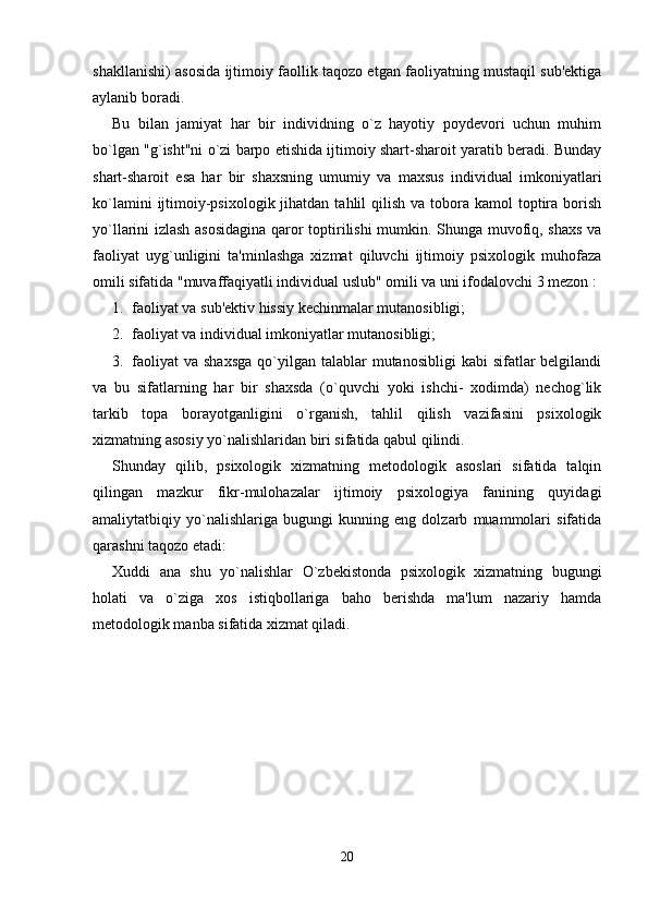 shakllanishi) asosida ijtimoiy faollik taqozo etgan faoliyatning mustaqil sub'ektiga
aylanib boradi. 
Bu   bilan   jamiyat   har   bir   individning   o`z   hayotiy   poydevori   uchun   muhim
bo`lgan "g`isht"ni o`zi barpo etishida ijtimoiy shart-sharoit yaratib beradi. Bunday
shart-sharoit   esa   har   bir   shaxsning   umumiy   va   maxsus   individual   imkoniyatlari
ko`lamini   ijtimoiy-psixologik  jihatdan  tahlil  qilish  va  tobora  kamol   toptira  borish
yo`llarini izlash asosidagina  qaror toptirilishi  mumkin. Shunga muvofiq, shaxs va
faoliyat   uyg`unligini   ta'minlashga   xizmat   qiluvchi   ijtimoiy   psixologik   muhofaza
omili sifatida "muvaffaqiyatli individual uslub" omili va uni ifodalovchi 3 mezon : 
1. faoliyat va sub'ektiv hissiy kechinmalar mutanosibligi; 
2. faoliyat va individual imkoniyatlar mutanosibligi; 
3. faoliyat   va  shaxsga  qo`yilgan  talablar   mutanosibligi   kabi  sifatlar  belgilandi
va   bu   sifatlarning   har   bir   shaxsda   (o`quvchi   yoki   ishchi-   xodimda)   nechog`lik
tarkib   topa   borayotganligini   o`rganish,   tahlil   qilish   vazifasini   psixologik
xizmatning asosiy yo`nalishlaridan biri sifatida qabul qilindi. 
Shunday   qilib,   psixologik   xizmatning   metodologik   asoslari   sifatida   talqin
qilingan   mazkur   fikr-mulohazalar   ijtimoiy   psixologiya   fanining   quyidagi
amaliytatbiqiy   yo`nalishlariga   bugungi   kunning   eng   dolzarb   muammolari   sifatida
qarashni taqozo etadi: 
Xuddi   ana   shu   yo`nalishlar   O`zbekistonda   psixologik   xizmatning   bugungi
holati   va   o`ziga   xos   istiqbollariga   baho   berishda   ma'lum   nazariy   hamda
metodologik manba sifatida xizmat qiladi. 
20