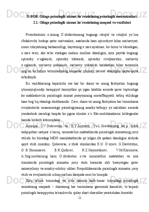 II-BOB. Oilaga psixologik xizmat ko‘rsatishning psixologik mexanizmlari.
2.1. Oilaga psixologik xizmat ko’rsatishning maqsad va vazifalari
Prezidentimiz   o`zining   O`zbekistonning   bugungi   istiqlol   va   istiqbol   yo`lini
ifodalovchi  boshqa qator ma'ruzalari, asarlarida ham  iqtisodiyot bilan ma'naviyat,
inson ruhiyatining barkamolligi, hayotning o`zaro ajralmas, bir-birini to`ldiradigan,
o`zaro   ta'sir,   aks   ta'sir   etadigan   muhim   omillari   ekanligini,   ayni   paytda   bugungi
iqtisodiy   o`nglanish,   iqtisodiy   tiklanish,   iqtisodiy   rivojlanishni,   ma'naviy
o`nglanish,   ma'naviy   poklanish,   ma'naviy   yuksalish   harakatlari   bilan   tamomila
uyg`un   bo`lishini   ta'minlashning   muqarrar   ijtimoiy   zarurat   ekanligini   qayta-qayta
ta'kidlaydi. 
Bu   vazifalarning   bajarilishi   esa   har   bir   shaxs   va   uning   faoliyatini   bugungi
ijtimoiyiqtisodiy   taraqqiyot   tamoyillari   qo`ygan   talablar   asosida   qaror   toptirishga
ko`maklashuvchi   psixologik   xizmat   jarayonining   muvaffaqiyatli   tatbiq   etilishiga
ham bog`liq ekanligi shubhasizdir. Zero, shaxs va uning faoliyatini har tomonlama
rivojlantirish   muammosiga   psixologiyaning   amaliy-tatbiqiy   yo`nalishlari   asosida
yondashish   zarurligi   haqida   ko`pgina   olimlar   o`z   fikr-mulohazalarini   bildirganlar
hamda bildirib kelmoqdalar. 
Ayniqsa,   I.V.Dubrovina   va   X.Y.Liymets,   Yu.L.Sierdlarning   ko`p   yillik
tadqiqotlari natijasi o`laroq, umumta'lim maktablarida psixologik xizmatning joriy
etilishi  bu boradagi MDH  mamlakatlarida qo`yilgan ilk qadam  ekanligini  alohida
qayd   etish   mumkin.   Qolaversa,   o`zbek   olimlaridan   E.G`.G`oziev,   G.Davletshin,
G`.B.Shoumarov,   B.R.Qodirov,   R.Z.Gaynutdinov,   V.M.Karimova,
A.Sog`inovlarning   ham   O`zbekiston   o`rta   umumta'lim   maktablari   va   oila
tizimlarida   psixologik   xizmatni   joriy   etish   borasida   olib   borayotgan   qator
nazariyilmiy va amaliy-uslubiy ishlari Respublikamizda psixologik xizmatni joriy
etish va rivojlantirish uchun ma'lum darajada asos bo`lmoqda. 
Xalq   ta'limi   tizimidagi   va   o`rta   maxsus   kasb-hunar   tizimidagi   psixologik
xizmatning   maqsadi   –   shaxsning   har   tomonlama   garmonik   kamoloti,   to`laqonli
psixologik taraqqiyotni ta'minlovchi qulay shart-sharoitlar yaratishdan iboratdir. 
21 