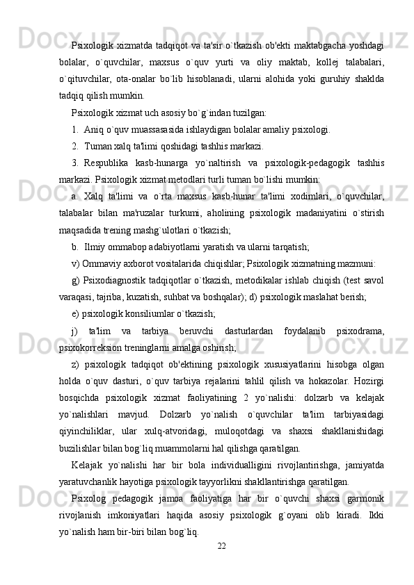 Psixologik xizmatda tadqiqot  va ta'sir  o`tkazish  ob'ekti  maktabgacha  yoshdagi
bolalar,   o`quvchilar,   maxsus   o`quv   yurti   va   oliy   maktab,   kollej   talabalari,
o`qituvchilar,   ota-onalar   bo`lib   hisoblanadi,   ularni   alohida   yoki   guruhiy   shaklda
tadqiq qilish mumkin. 
Psixologik xizmat uch asosiy bo`g`indan tuzilgan: 
1. Aniq o`quv muassasasida ishlaydigan bolalar amaliy psixologi. 
2. Tuman xalq ta'limi qoshidagi tashhis markazi. 
3. Respublika   kasb-hunarga   yo`naltirish   va   psixologik-pedagogik   tashhis
markazi. Psixologik xizmat metodlari turli tuman bo`lishi mumkin: 
a. Xalq   ta'limi   va   o`rta   maxsus   kasb-hunar   ta'limi   xodimlari,   o`quvchilar,
talabalar   bilan   ma'ruzalar   turkumi,   aholining   psixologik   madaniyatini   o`stirish
maqsadida trening mashg`ulotlari o`tkazish; 
b. Ilmiy ommabop adabiyotlarni yaratish va ularni tarqatish; 
v) Ommaviy axborot vositalarida chiqishlar; Psixologik xizmatning mazmuni: 
g)  Psixodiagnostik  tadqiqotlar o`tkazish, metodikalar ishlab chiqish (test  savol
varaqasi, tajriba, kuzatish, suhbat va boshqalar); d) psixologik maslahat berish; 
e) psixologik konsiliumlar o`tkazish; 
j)   ta'lim   va   tarbiya   beruvchi   dasturlardan   foydalanib   psixodrama,
psixokorreksion treninglarni amalga oshirish; 
z)   psixologik   tadqiqot   ob'ektining   psixologik   xususiyatlarini   hisobga   olgan
holda   o`quv   dasturi,   o`quv   tarbiya   rejalarini   tahlil   qilish   va   hokazolar.   Hozirgi
bosqichda   psixologik   xizmat   faoliyatining   2   yo`nalishi:   dolzarb   va   kelajak
yo`nalishlari   mavjud.   Dolzarb   yo`nalish   o`quvchilar   ta'lim   tarbiyasidagi
qiyinchiliklar,   ular   xulq-atvoridagi,   muloqotdagi   va   shaxsi   shakllanishidagi
buzilishlar bilan bog`liq muammolarni hal qilishga qaratilgan. 
Kelajak   yo`nalishi   har   bir   bola   individualligini   rivojlantirishga,   jamiyatda
yaratuvchanlik hayotiga psixologik tayyorlikni shakllantirishga qaratilgan. 
Psixolog   pedagogik   jamoa   faoliyatiga   har   bir   o`quvchi   shaxsi   garmonik
rivojlanish   imkoniyatlari   haqida   asosiy   psixologik   g`oyani   olib   kiradi.   Ikki
yo`nalish ham bir-biri bilan bog`liq. 
22 