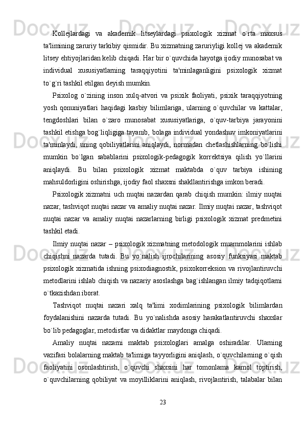 Kollejlardagi   va   akademik   litseylardagi   psixologik   xizmat   o`rta   maxsus
ta'limining zaruriy tarkibiy qismidir. Bu xizmatning zaruriyligi kollej va akademik
litsey ehtiyojlaridan kelib chiqadi. Har bir o`quvchida hayotga ijodiy munosabat va
individual   xususiyatlarning   taraqqiyotini   ta'minlaganligini   psixologik   xizmat
to`g`ri tashkil etilgan deyish mumkin. 
Psixolog   o`zining   inson   xulq-atvori   va   psixik   faoliyati,   psixik   taraqqiyotning
yosh   qonuniyatlari   haqidagi   kasbiy   bilimlariga,   ularning   o`quvchilar   va   kattalar,
tengdoshlari   bilan   o`zaro   munosabat   xususiyatlariga,   o`quv-tarbiya   jarayonini
tashkil etishga bog`liqligiga tayanib, bolaga individual yondashuv imkoniyatlarini
ta'minlaydi,   uning   qobiliyatlarini   aniqlaydi,   normadan   chetlashishlarning   bo`lishi
mumkin   bo`lgan   sabablarini   psixologik-pedagogik   korrektsiya   qilish   yo`llarini
aniqlaydi.   Bu   bilan   psixologik   xizmat   maktabda   o`quv   tarbiya   ishining
mahsuldorligini oshirishga, ijodiy faol shaxsni shakllantirishga imkon beradi. 
Psixologik   xizmatni   uch   nuqtai   nazardan   qarab   chiqish   mumkin:   ilmiy   nuqtai
nazar, tashviqot nuqtai nazar va amaliy nuqtai nazar. Ilmiy nuqtai nazar, tashviqot
nuqtai   nazar   va   amaliy   nuqtai   nazarlarning   birligi   psixologik   xizmat   predmetini
tashkil etadi. 
Ilmiy nuqtai nazar – psixologik xizmatning metodologik muammolarini ishlab
chiqishni   nazarda   tutadi.   Bu   yo`nalish   ijrochilarining   asosiy   funksiyasi   maktab
psixologik xizmatida ishning  psixodiagnostik, psixokorreksion  va rivojlantiruvchi
metodlarini ishlab chiqish va nazariy asoslashga bag`ishlangan ilmiy tadqiqotlarni
o`tkazishdan iborat. 
Tashviqot   nuqtai   nazari   xalq   ta'limi   xodimlarining   psixologik   bilimlardan
foydalanishini   nazarda   tutadi.   Bu   yo`nalishda   asosiy   harakatlantiruvchi   shaxslar
bo`lib pedagoglar, metodistlar va didaktlar maydonga chiqadi. 
Amaliy   nuqtai   nazarni   maktab   psixologlari   amalga   oshiradilar.   Ularning
vazifasi bolalarning maktab ta'limiga tayyorligini aniqlash, o`quvchilarning o`qish
faoliyatini   osonlashtirish,   o`quvchi   shaxsini   har   tomonlama   kamol   toptirish,
o`quvchilarning   qobiliyat   va   moyilliklarini   aniqlash,   rivojlantirish,   talabalar   bilan
23 