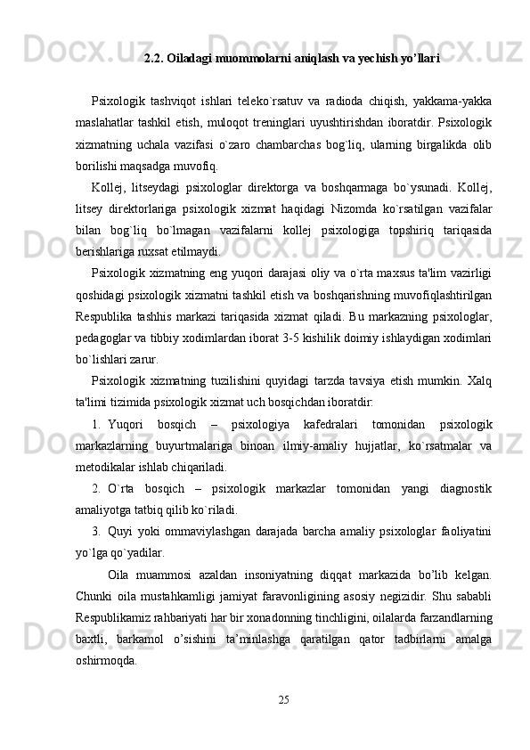 2.2. Oiladagi muommolarni aniqlash va yechish yo’llari
Psixologik   tashviqot   ishlari   teleko`rsatuv   va   radioda   chiqish,   yakkama-yakka
maslahatlar   tashkil   etish,   muloqot   treninglari   uyushtirishdan   iboratdir.   Psixologik
xizmatning   uchala   vazifasi   o`zaro   chambarchas   bog`liq,   ularning   birgalikda   olib
borilishi maqsadga muvofiq. 
Kollej,   litseydagi   psixologlar   direktorga   va   boshqarmaga   bo`ysunadi.   Kollej,
litsey   direktorlariga   psixologik   xizmat   haqidagi   Nizomda   ko`rsatilgan   vazifalar
bilan   bog`liq   bo`lmagan   vazifalarni   kollej   psixologiga   topshiriq   tariqasida
berishlariga ruxsat etilmaydi. 
Psixologik xizmatning eng yuqori darajasi oliy va o`rta maxsus ta'lim vazirligi
qoshidagi psixologik xizmatni tashkil etish va boshqarishning muvofiqlashtirilgan
Respublika   tashhis   markazi   tariqasida   xizmat   qiladi.   Bu   markazning   psixologlar,
pedagoglar va tibbiy xodimlardan iborat 3-5 kishilik doimiy ishlaydigan xodimlari
bo`lishlari zarur. 
Psixologik   xizmatning   tuzilishini   quyidagi   tarzda   tavsiya   etish   mumkin.   Xalq
ta'limi tizimida psixologik xizmat uch bosqichdan iboratdir: 
1. Yuqori   bosqich   –   psixologiya   kafedralari   tomonidan   psixologik
markazlarning   buyurtmalariga   binoan   ilmiy-amaliy   hujjatlar,   ko`rsatmalar   va
metodikalar ishlab chiqariladi. 
2. O`rta   bosqich   –   psixologik   markazlar   tomonidan   yangi   diagnostik
amaliyotga tatbiq qilib ko`riladi. 
3. Quyi   yoki   ommaviylashgan   darajada   barcha   amaliy   psixologlar   faoliyatini
yo`lga qo`yadilar. 
Oila   muammosi   azaldan   insoniyatning   diqqat   markazida   bo’lib   kelgan.
Chunki   oila   mustahkamligi   jamiyat   faravonligining   asosiy   negizidir.   Shu   sababli
Respublikamiz rahbariyati har bir xonadonning tinchligini, oilalarda farzandlarning
baxtli,   barkamol   o’sishini   ta’minlashga   qaratilgan   qator   tadbirlarni   amalga
oshirmoqda. 
25 