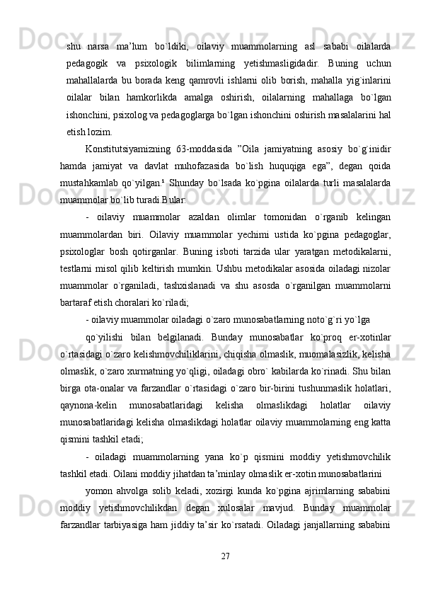 shu   narsa   ma’lum   bo`ldiki,   oilaviy   muammolarning   asl   sababi   oilalarda
pedagogik   va   psixologik   bilimlarning   yetishmasligidadir.   Buning   uchun
mahallalarda   bu   borada   keng   qamrovli   ishlarni   olib   borish,   mahalla   yig`inlarini
oilalar   bilan   hamkorlikda   amalga   oshirish,   oilalarning   mahallaga   bo`lgan
ishonchini, psixolog va pedagoglarga bo`lgan ishonchini oshirish masalalarini hal
etish lozim.     
Konstitutsiyamizning   63-moddasida   ”Oila   jamiyatning   asosiy   bo`g`inidir
hamda   jamiyat   va   davlat   muhofazasida   bo`lish   huquqiga   ega”,   degan   qoida
mustahkamlab   qo`yilgan.¹   Shunday   bo`lsada   ko`pgina   oilalarda   turli   masalalarda
muammolar bo`lib turadi.Bular:
-   oilaviy   muammolar   azaldan   olimlar   tomonidan   o`rganib   kelingan
muammolardan   biri.   Oilaviy   muammolar   yechimi   ustida   ko`pgina   pedagoglar,
psixologlar   bosh   qotirganlar.   Buning   isboti   tarzida   ular   yaratgan   metodikalarni,
testlarni misol qilib keltirish mumkin. Ushbu metodikalar asosida oiladagi nizolar
muammolar   o`rganiladi,   tashxislanadi   va   shu   asosda   o`rganilgan   muammolarni
bartaraf etish choralari ko`riladi;
- oilaviy muammolar oiladagi o`zaro munosabatlarning noto`g`ri yo`lga
qo`yilishi   bilan   belgilanadi.   Bunday   munosabatlar   ko`proq   er-xotinlar
o`rtasidagi o`zaro kelishmovchiliklarini, chiqisha olmaslik, muomalasizlik, kelisha
olmaslik, o`zaro xurmatning yo`qligi, oiladagi obro` kabilarda ko`rinadi. Shu bilan
birga   ota-onalar   va   farzandlar   o`rtasidagi   o`zaro   bir-birini   tushunmaslik   holatlari,
qaynona-kelin   munosabatlaridagi   kelisha   olmaslikdagi   holatlar   oilaviy
munosabatlaridagi kelisha olmaslikdagi holatlar oilaviy muammolarning eng katta
qismini tashkil etadi;
-   oiladagi   muammolarning   yana   ko`p   qismini   moddiy   yetishmovchilik
tashkil etadi. Oilani moddiy jihatdan ta’minlay olmaslik er-xotin munosabatlarini 
yomon   ahvolga   solib   keladi,   xozirgi   kunda   ko`pgina   ajrimlarning   sababini
moddiy   yetishmovchilikdan   degan   xulosalar   mavjud.   Bunday   muammolar
farzandlar  tarbiyasiga ham  jiddiy ta’sir ko`rsatadi. Oiladagi janjallarning sababini
27 