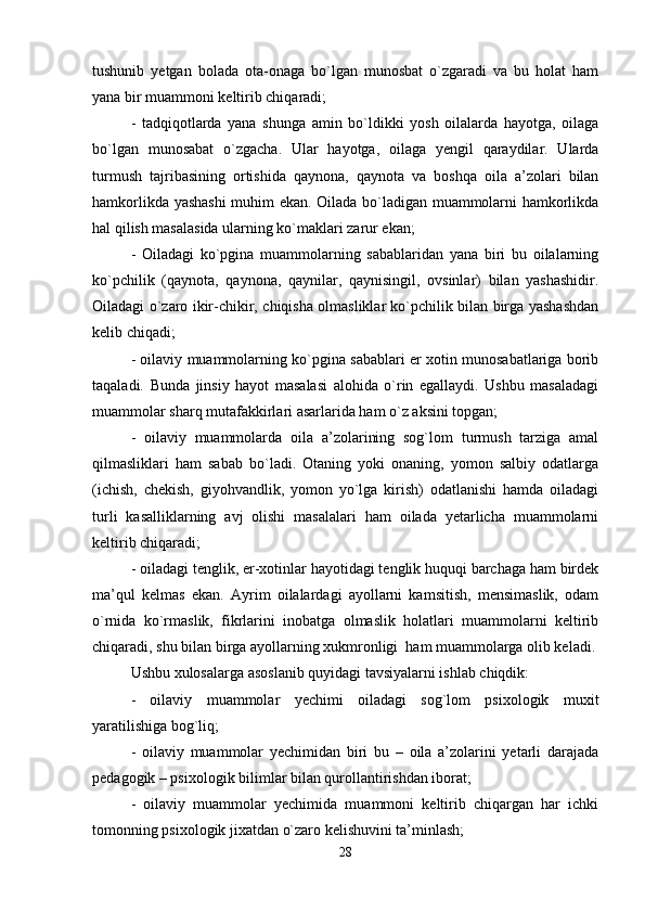 tushunib   yetgan   bolada   ota-onaga   bo`lgan   munosbat   o`zgaradi   va   bu   holat   ham
yana bir muammoni keltirib chiqaradi;
-   tadqiqotlarda   yana   shunga   amin   bo`ldikki   yosh   oilalarda   hayotga,   oilaga
bo`lgan   munosabat   o`zgacha.   Ular   hayotga,   oilaga   yengil   qaraydilar.   Ularda
turmush   tajribasining   ortishida   qaynona,   qaynota   va   boshqa   oila   a’zolari   bilan
hamkorlikda yashashi  muhim ekan. Oilada bo`ladigan muammolarni hamkorlikda
hal qilish masalasida ularning ko`maklari zarur ekan; 
-   Oiladagi   ko`pgina   muammolarning   sabablaridan   yana   biri   bu   oilalarning
ko`pchilik   (qaynota,   qaynona,   qaynilar,   qaynisingil,   ovsinlar)   bilan   yashashidir.
Oiladagi o`zaro ikir-chikir, chiqisha olmasliklar ko`pchilik bilan birga yashashdan
kelib chiqadi;
- oilaviy muammolarning ko`pgina sabablari er xotin munosabatlariga borib
taqaladi.   Bunda   jinsiy   hayot   masalasi   alohida   o`rin   egallaydi.   Ushbu   masaladagi
muammolar sharq mutafakkirlari asarlarida ham o`z aksini topgan;
-   oilaviy   muammolarda   oila   a’zolarining   sog`lom   turmush   tarziga   amal
qilmasliklari   ham   sabab   bo`ladi.   Otaning   yoki   onaning,   yomon   salbiy   odatlarga
(ichish,   chekish,   giyohvandlik,   yomon   yo`lga   kirish)   odatlanishi   hamda   oiladagi
turli   kasalliklarning   avj   olishi   masalalari   ham   oilada   yetarlicha   muammolarni
keltirib chiqaradi;
- oiladagi tenglik, er-xotinlar hayotidagi tenglik huquqi barchaga ham birdek
ma’qul   kelmas   ekan.   Ayrim   oilalardagi   ayollarni   kamsitish,   mensimaslik,   odam
o`rnida   ko`rmaslik,   fikrlarini   inobatga   olmaslik   holatlari   muammolarni   keltirib
chiqaradi, shu bilan birga ayollarning xukmronligi  ham muammolarga olib keladi.
Ushbu xulosalarga asoslanib quyidagi tavsiyalarni ishlab chiqdik:
-   oilaviy   muammolar   yechimi   oiladagi   sog`lom   psixologik   muxit
yaratilishiga bog`liq;
-   oilaviy   muammolar   yechimidan   biri   bu   –   oila   a’zolarini   yetarli   darajada
pedagogik – psixologik bilimlar bilan qurollantirishdan iborat;
-   oilaviy   muammolar   yechimida   muammoni   keltirib   chiqargan   har   ichki
tomonning psixologik jixatdan o`zaro kelishuvini ta’minlash;
28 