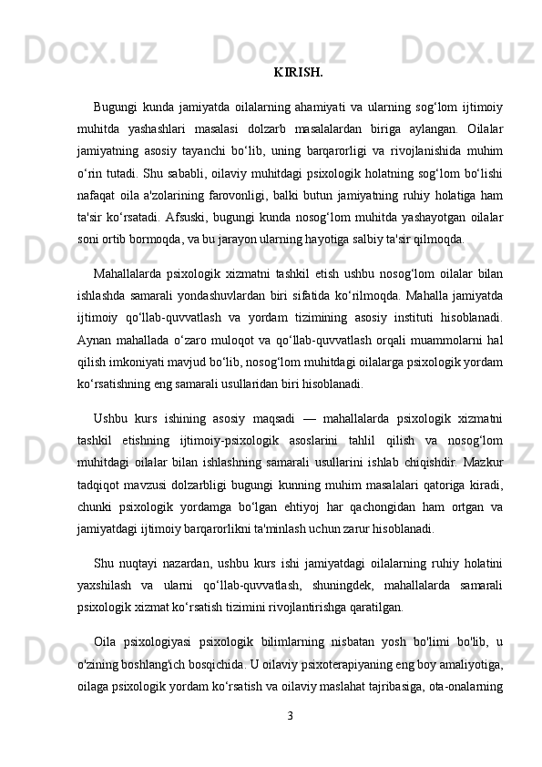 KIRISH.
Bugungi   kunda   jamiyatda   oilalarning   ahamiyati   va   ularning   sog‘lom   ijtimoiy
muhitda   yashashlari   masalasi   dolzarb   masalalardan   biriga   aylangan.   Oilalar
jamiyatning   asosiy   tayanchi   bo‘lib,   uning   barqarorligi   va   rivojlanishida   muhim
o‘rin tutadi. Shu sababli, oilaviy muhitdagi  psixologik holatning sog‘lom  bo‘lishi
nafaqat   oila   a'zolarining   farovonligi,   balki   butun   jamiyatning   ruhiy   holatiga   ham
ta'sir   ko‘rsatadi.   Afsuski,   bugungi   kunda   nosog‘lom   muhitda   yashayotgan   oilalar
soni ortib bormoqda, va bu jarayon ularning hayotiga salbiy ta'sir qilmoqda.
Mahallalarda   psixologik   xizmatni   tashkil   etish   ushbu   nosog‘lom   oilalar   bilan
ishlashda   samarali   yondashuvlardan   biri   sifatida   ko‘rilmoqda.   Mahalla   jamiyatda
ijtimoiy   qo‘llab-quvvatlash   va   yordam   tizimining   asosiy   instituti   hisoblanadi.
Aynan   mahallada   o‘zaro   muloqot   va   qo‘llab-quvvatlash   orqali   muammolarni   hal
qilish imkoniyati mavjud bo‘lib, nosog‘lom muhitdagi oilalarga psixologik yordam
ko‘rsatishning eng samarali usullaridan biri hisoblanadi.
Ushbu   kurs   ishining   asosiy   maqsadi   —   mahallalarda   psixologik   xizmatni
tashkil   etishning   ijtimoiy-psixologik   asoslarini   tahlil   qilish   va   nosog‘lom
muhitdagi   oilalar   bilan   ishlashning   samarali   usullarini   ishlab   chiqishdir.   Mazkur
tadqiqot   mavzusi   dolzarbligi   bugungi   kunning   muhim   masalalari   qatoriga   kiradi,
chunki   psixologik   yordamga   bo‘lgan   ehtiyoj   har   qachongidan   ham   ortgan   va
jamiyatdagi ijtimoiy barqarorlikni ta'minlash uchun zarur hisoblanadi.
Shu   nuqtayi   nazardan,   ushbu   kurs   ishi   jamiyatdagi   oilalarning   ruhiy   holatini
yaxshilash   va   ularni   qo‘llab-quvvatlash,   shuningdek,   mahallalarda   samarali
psixologik xizmat ko‘rsatish tizimini rivojlantirishga qaratilgan.
Oila   psixologiyasi   psixologik   bilimlarning   nisbatan   yosh   bo'limi   bo'lib,   u
o'zining boshlang'ich bosqichida. U oilaviy psixoterapiyaning eng boy amaliyotiga,
oilaga psixologik yordam ko‘rsatish va oilaviy maslahat tajribasiga, ota-onalarning
3 