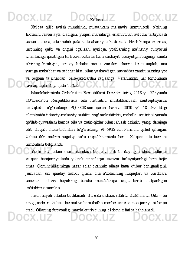 Xulosa
Xulosa   qilib   aytish   mumkinki,   mustahkam   ma’naviy   immunitetli,   o‘zining
fikrlarini   ravon   ayta   oladigan,   yuqori   marralarga   erishuvchan   avlodni   tarbiyalash
uchun ota-ona, oila muhiti juda katta ahamiyati kasb etadi. Hech kimga sir emas,
insonning   qalbi   va   ongini   egallash,   ayniqsa,   yoshlarning   ma’naviy   dunyosini
zaharlashga qaratilgan turli xavf-xatarlar ham kuchayib borayotgan bugungi kunda
o‘zining   kimligini,   qanday   bebaho   meros   vorislari   ekanini   teran   anglab,   ona
yurtiga muhabbat va sadoqat hissi bilan yashaydigan muqaddas zaminimizning yot
va   begona   ta’sirlardan,   balo-qazolardan   saqlashga,   Vatanimizni   har   tomonlama
ravnaq toptirishga qodir bo‘ladi. 
Mamlakatimizda   O'zbekiston   Respublikasi   Prezidentining   2018   yil   27   iyunda
«O'zbekiston   Respublikasida   oila   institutini   mustahkamlash   kontseptsiyasini
tasdiqlash   to'g'risida»gi   PQ-3808-son   qarori   hamda   2020   yil   18   fevraldagi
«Jamiyatda ijtimoiy-ma'naviy muhitni sog'lomlashtirish, mahalla institutini yanada
qo'llab-quvvatlash hamda oila va xotin-qizlar bilan ishlash tizimini yangi darajaga
olib   chiqish   chora-tadbirlari   to'g'risida»gi   PF-5938-son   Farmoni   qabul   qilingan.
Ushbu   ikki   muhim   hujjatga   ko'ra   respublikamizda   ham   «Xalqaro   oila   kuni»ni
nishonlash belgilandi. 
Yurtimizda   oilani   mustahkamlash   borasida   olib   borilayotgan   chora-tadbirlar
xalqaro   hamjamiyatlarda   yuksak   e'tiroflarga   sazovor   bo'layotganligi   ham   bejiz
emas.   Qonunchiligimizga   nazar   solar   ekanmiz   oilaga   katta   e'tibor   berilganligini,
jumladan,   uni   qanday   tashkil   qilish,   oila   a'zolarining   huquqlari   va   burchlari,
umuman   oilaviy   hayotning   barcha   masalalariga   urg'u   berib   o'tilganligini
ko'rishimiz mumkin. 
Inson hayoti oiladan boshlanadi. Bu erda u shaxs sifatida shakllanadi. Oila – bu
sevgi, mehr-muhabbat hurmat va hamjihatlik manbai asosida etuk jamiyatni barpo
etadi. Oilaning farovonligi mamlakat rivojining o'lchovi sifatida baholanadi. 
30 